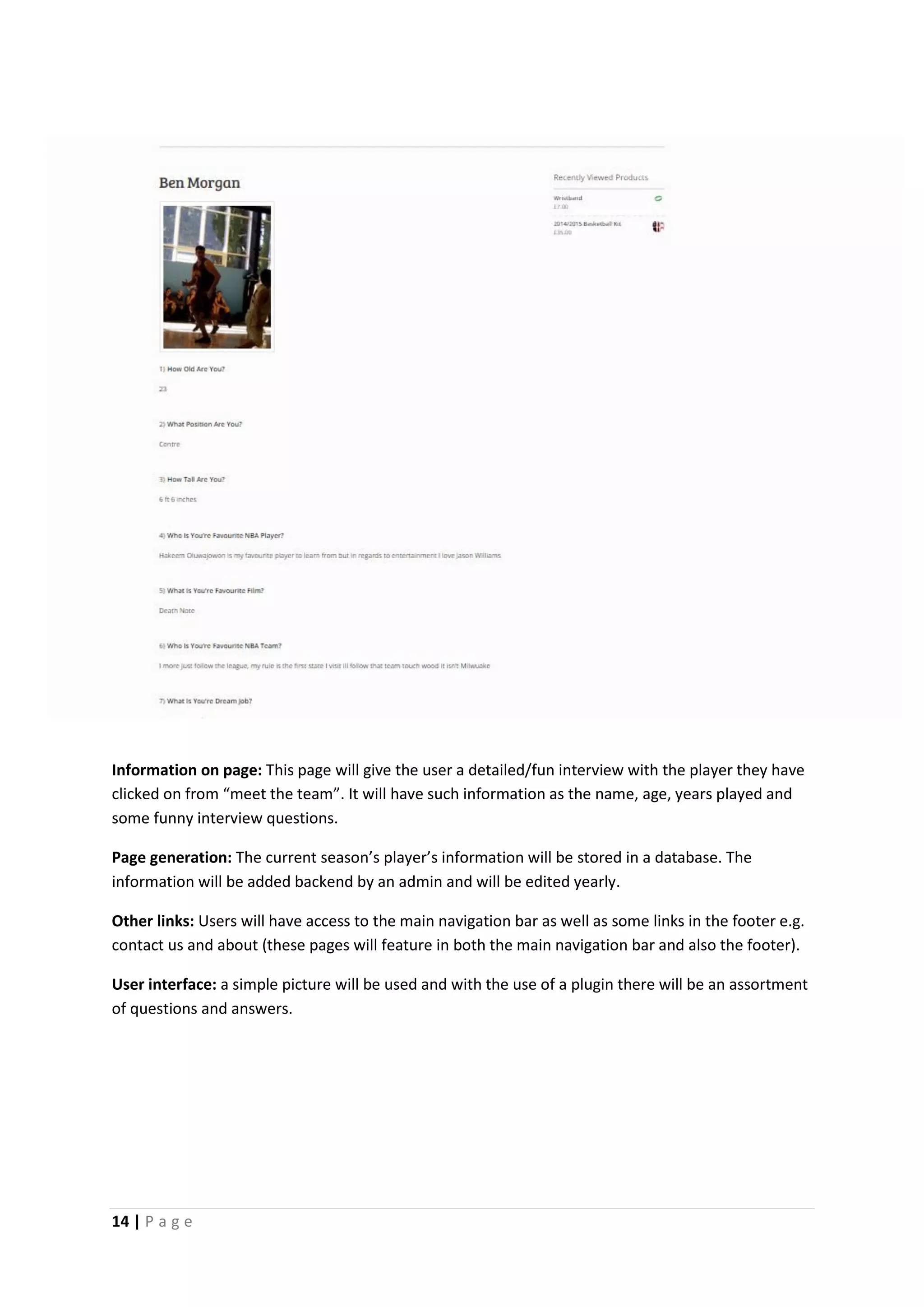 14 | P a g e
Information on page: This page will give the user a detailed/fun interview with the player they have
clicked on from “meet the team”. It will have such information as the name, age, years played and
some funny interview questions.
Page generation: The current season’s player’s information will be stored in a database. The
information will be added backend by an admin and will be edited yearly.
Other links: Users will have access to the main navigation bar as well as some links in the footer e.g.
contact us and about (these pages will feature in both the main navigation bar and also the footer).
User interface: a simple picture will be used and with the use of a plugin there will be an assortment
of questions and answers.
 