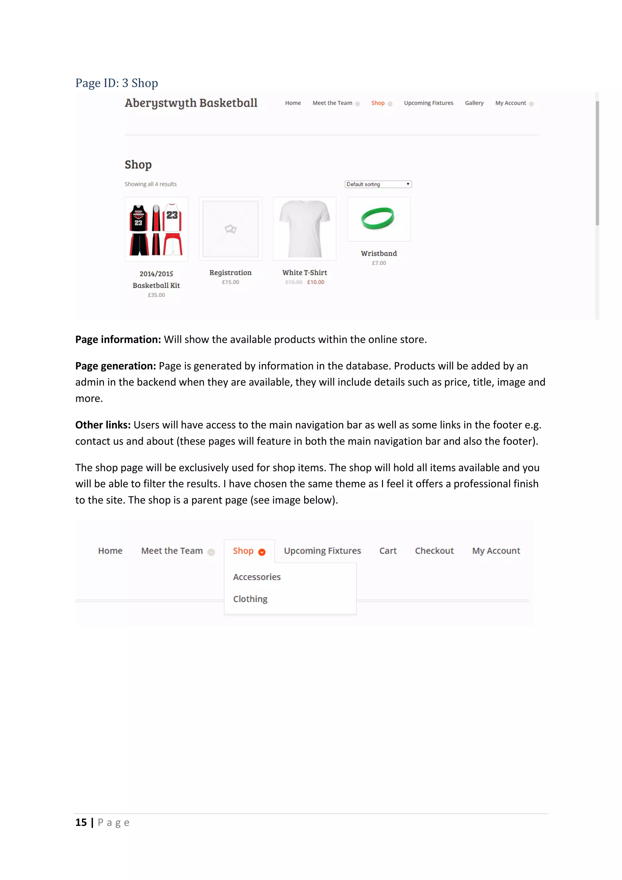15 | P a g e
Page ID: 3 Shop
Page information: Will show the available products within the online store.
Page generation: Page is generated by information in the database. Products will be added by an
admin in the backend when they are available, they will include details such as price, title, image and
more.
Other links: Users will have access to the main navigation bar as well as some links in the footer e.g.
contact us and about (these pages will feature in both the main navigation bar and also the footer).
The shop page will be exclusively used for shop items. The shop will hold all items available and you
will be able to filter the results. I have chosen the same theme as I feel it offers a professional finish
to the site. The shop is a parent page (see image below).
 
