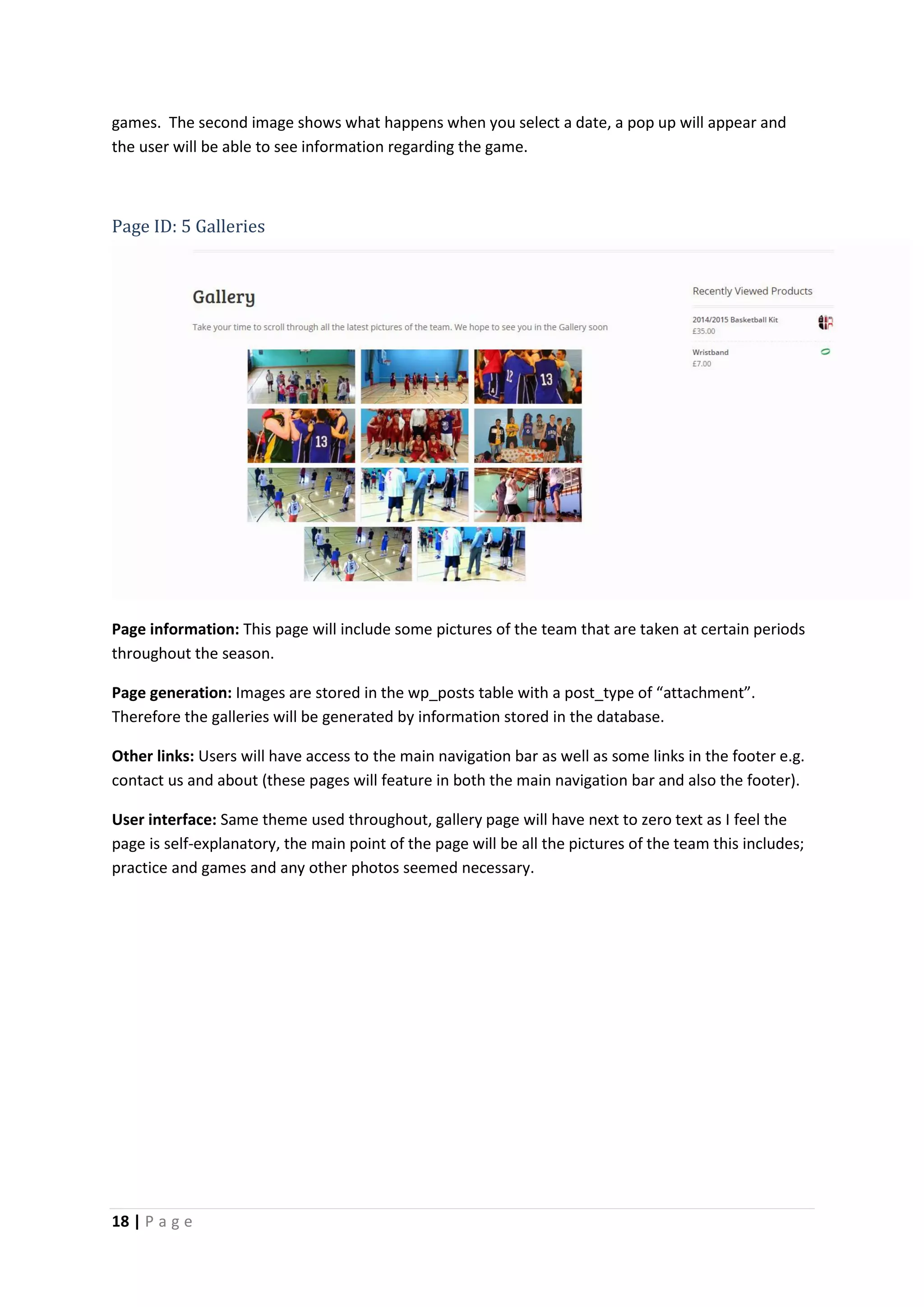 18 | P a g e
games. The second image shows what happens when you select a date, a pop up will appear and
the user will be able to see information regarding the game.
Page ID: 5 Galleries
Page information: This page will include some pictures of the team that are taken at certain periods
throughout the season.
Page generation: Images are stored in the wp_posts table with a post_type of “attachment”.
Therefore the galleries will be generated by information stored in the database.
Other links: Users will have access to the main navigation bar as well as some links in the footer e.g.
contact us and about (these pages will feature in both the main navigation bar and also the footer).
User interface: Same theme used throughout, gallery page will have next to zero text as I feel the
page is self-explanatory, the main point of the page will be all the pictures of the team this includes;
practice and games and any other photos seemed necessary.
 