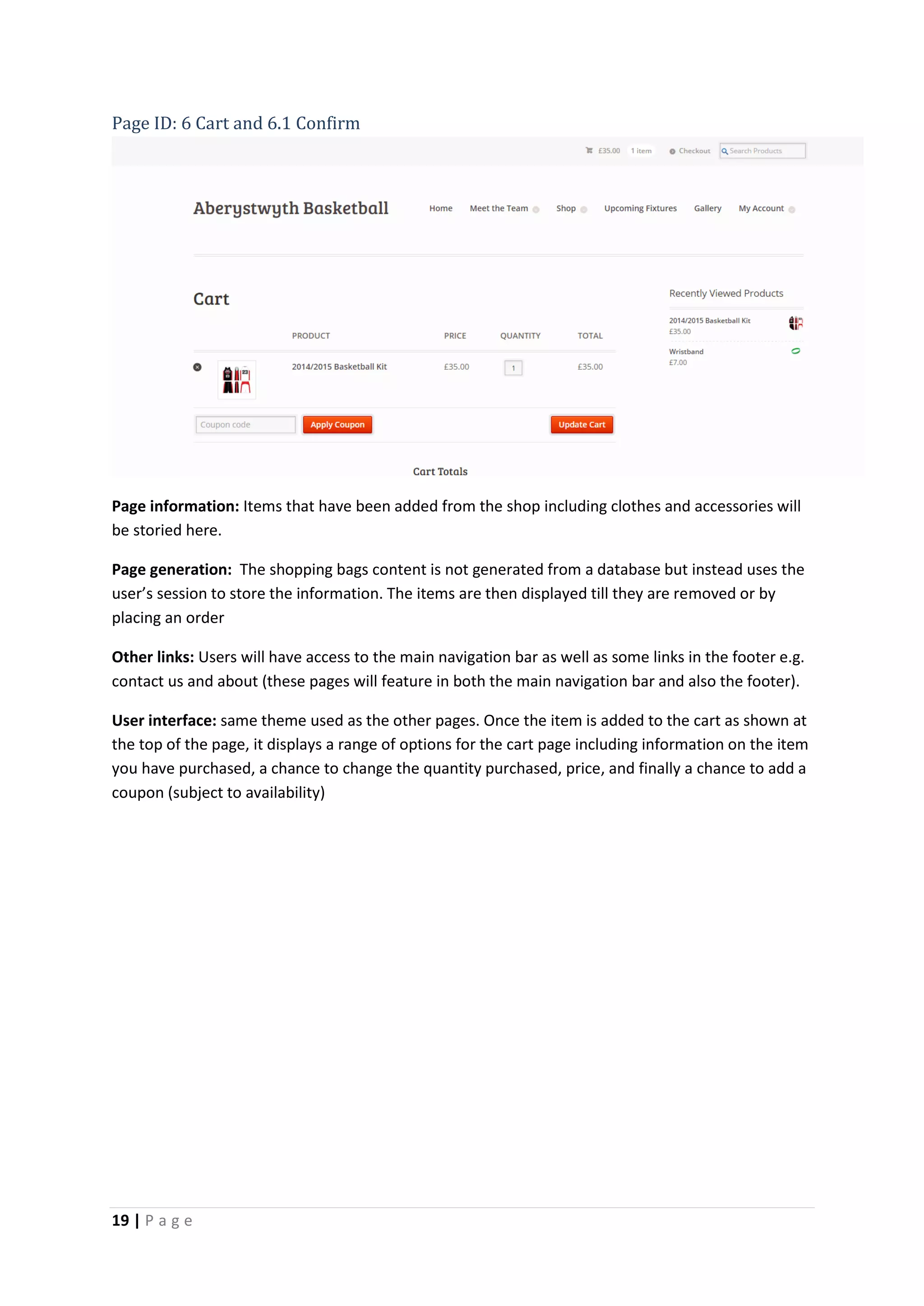 19 | P a g e
Page ID: 6 Cart and 6.1 Confirm
Page information: Items that have been added from the shop including clothes and accessories will
be storied here.
Page generation: The shopping bags content is not generated from a database but instead uses the
user’s session to store the information. The items are then displayed till they are removed or by
placing an order
Other links: Users will have access to the main navigation bar as well as some links in the footer e.g.
contact us and about (these pages will feature in both the main navigation bar and also the footer).
User interface: same theme used as the other pages. Once the item is added to the cart as shown at
the top of the page, it displays a range of options for the cart page including information on the item
you have purchased, a chance to change the quantity purchased, price, and finally a chance to add a
coupon (subject to availability)
 
