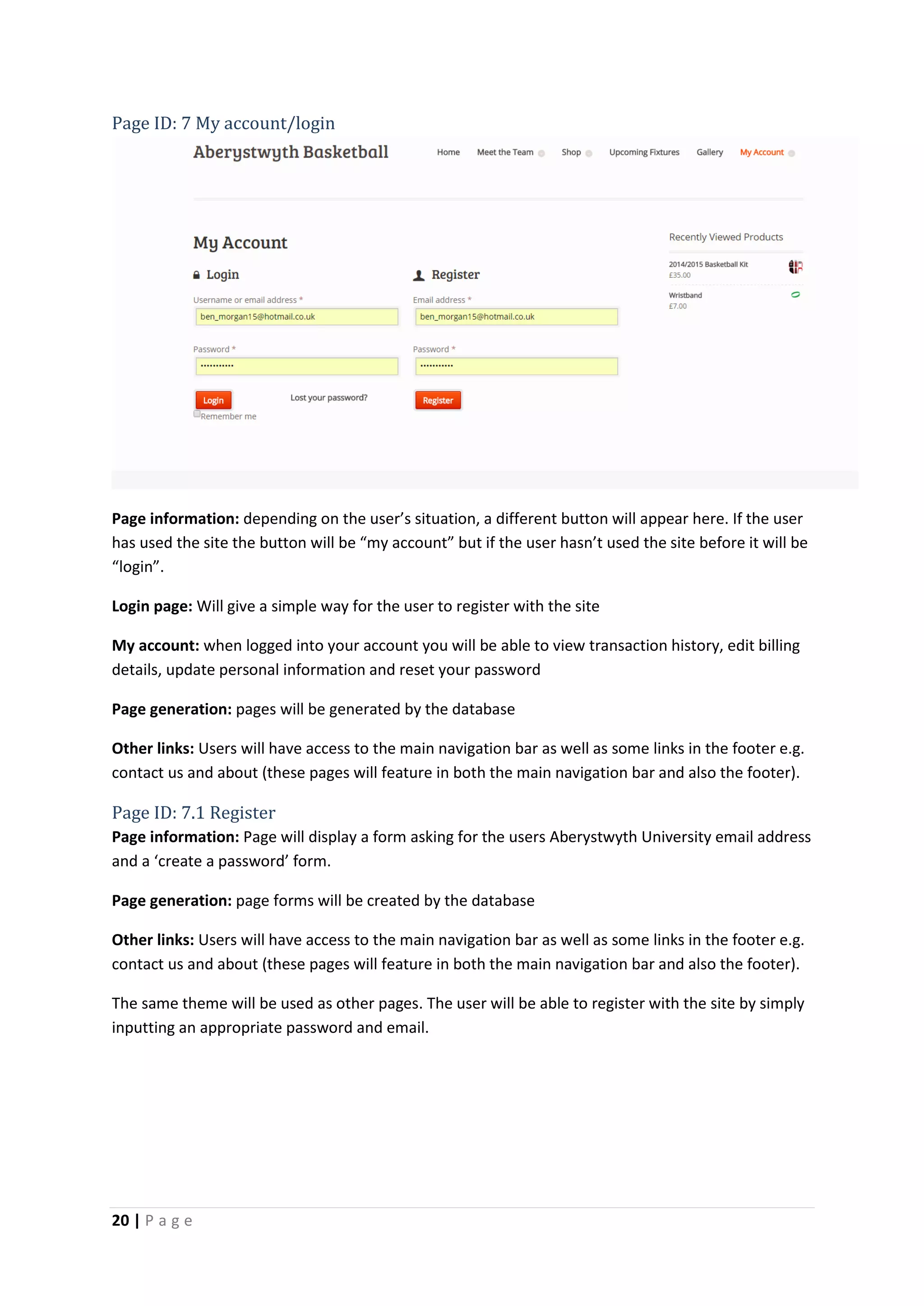20 | P a g e
Page ID: 7 My account/login
Page information: depending on the user’s situation, a different button will appear here. If the user
has used the site the button will be “my account” but if the user hasn’t used the site before it will be
“login”.
Login page: Will give a simple way for the user to register with the site
My account: when logged into your account you will be able to view transaction history, edit billing
details, update personal information and reset your password
Page generation: pages will be generated by the database
Other links: Users will have access to the main navigation bar as well as some links in the footer e.g.
contact us and about (these pages will feature in both the main navigation bar and also the footer).
Page ID: 7.1 Register
Page information: Page will display a form asking for the users Aberystwyth University email address
and a ‘create a password’ form.
Page generation: page forms will be created by the database
Other links: Users will have access to the main navigation bar as well as some links in the footer e.g.
contact us and about (these pages will feature in both the main navigation bar and also the footer).
The same theme will be used as other pages. The user will be able to register with the site by simply
inputting an appropriate password and email.
 