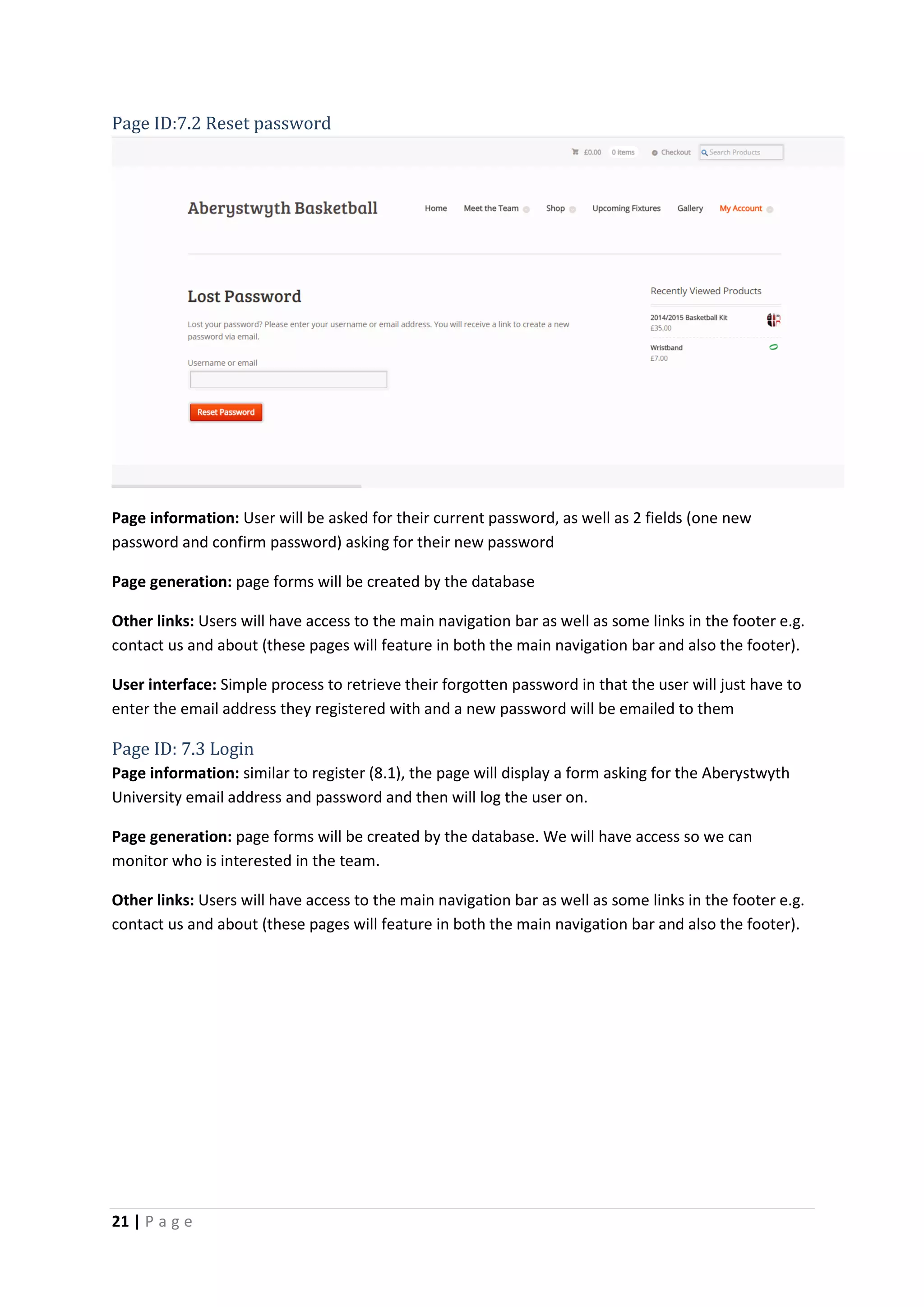 21 | P a g e
Page ID:7.2 Reset password
Page information: User will be asked for their current password, as well as 2 fields (one new
password and confirm password) asking for their new password
Page generation: page forms will be created by the database
Other links: Users will have access to the main navigation bar as well as some links in the footer e.g.
contact us and about (these pages will feature in both the main navigation bar and also the footer).
User interface: Simple process to retrieve their forgotten password in that the user will just have to
enter the email address they registered with and a new password will be emailed to them
Page ID: 7.3 Login
Page information: similar to register (8.1), the page will display a form asking for the Aberystwyth
University email address and password and then will log the user on.
Page generation: page forms will be created by the database. We will have access so we can
monitor who is interested in the team.
Other links: Users will have access to the main navigation bar as well as some links in the footer e.g.
contact us and about (these pages will feature in both the main navigation bar and also the footer).
 