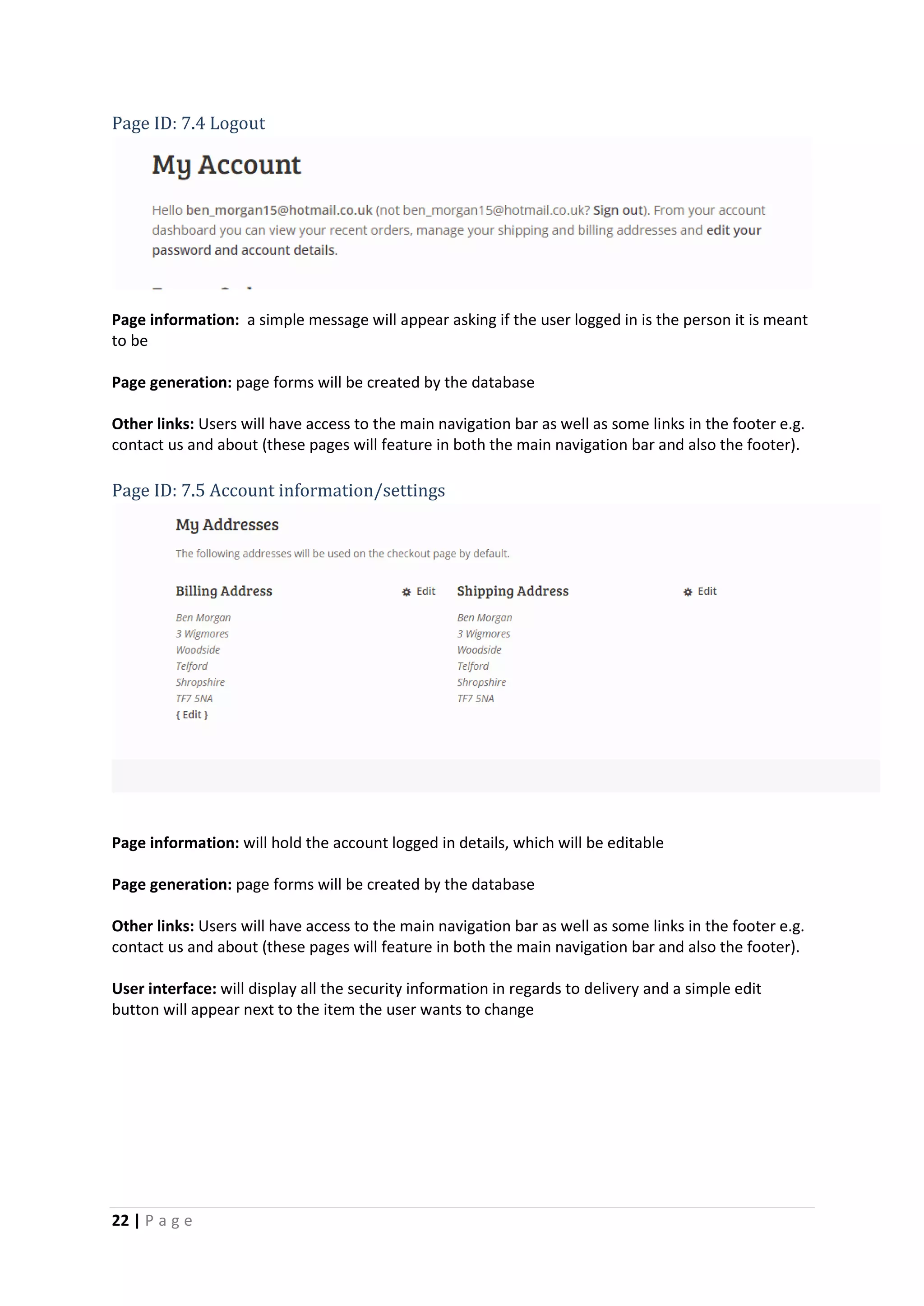 22 | P a g e
Page ID: 7.4 Logout
Page information: a simple message will appear asking if the user logged in is the person it is meant
to be
Page generation: page forms will be created by the database
Other links: Users will have access to the main navigation bar as well as some links in the footer e.g.
contact us and about (these pages will feature in both the main navigation bar and also the footer).
Page ID: 7.5 Account information/settings
Page information: will hold the account logged in details, which will be editable
Page generation: page forms will be created by the database
Other links: Users will have access to the main navigation bar as well as some links in the footer e.g.
contact us and about (these pages will feature in both the main navigation bar and also the footer).
User interface: will display all the security information in regards to delivery and a simple edit
button will appear next to the item the user wants to change
 