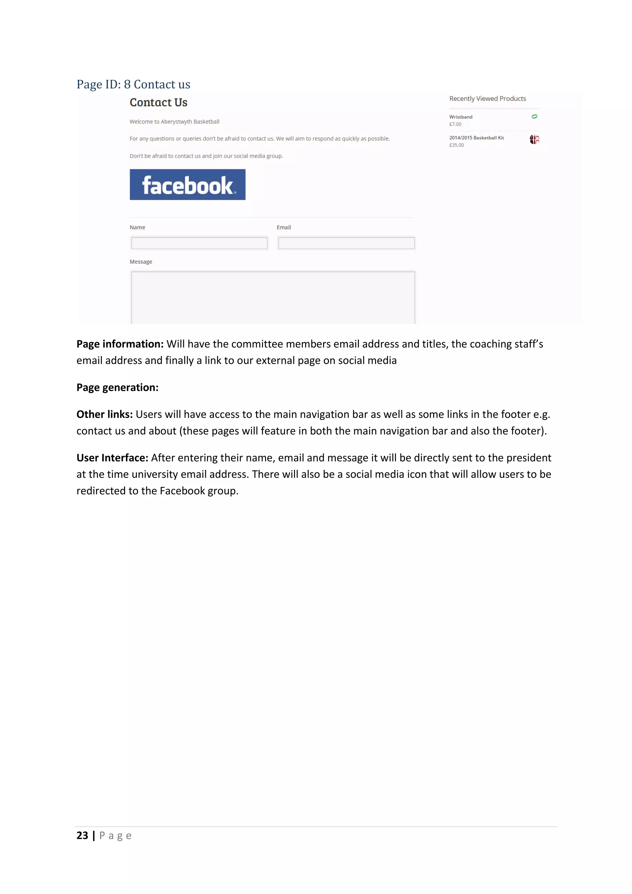 23 | P a g e
Page ID: 8 Contact us
Page information: Will have the committee members email address and titles, the coaching staff’s
email address and finally a link to our external page on social media
Page generation:
Other links: Users will have access to the main navigation bar as well as some links in the footer e.g.
contact us and about (these pages will feature in both the main navigation bar and also the footer).
User Interface: After entering their name, email and message it will be directly sent to the president
at the time university email address. There will also be a social media icon that will allow users to be
redirected to the Facebook group.
 