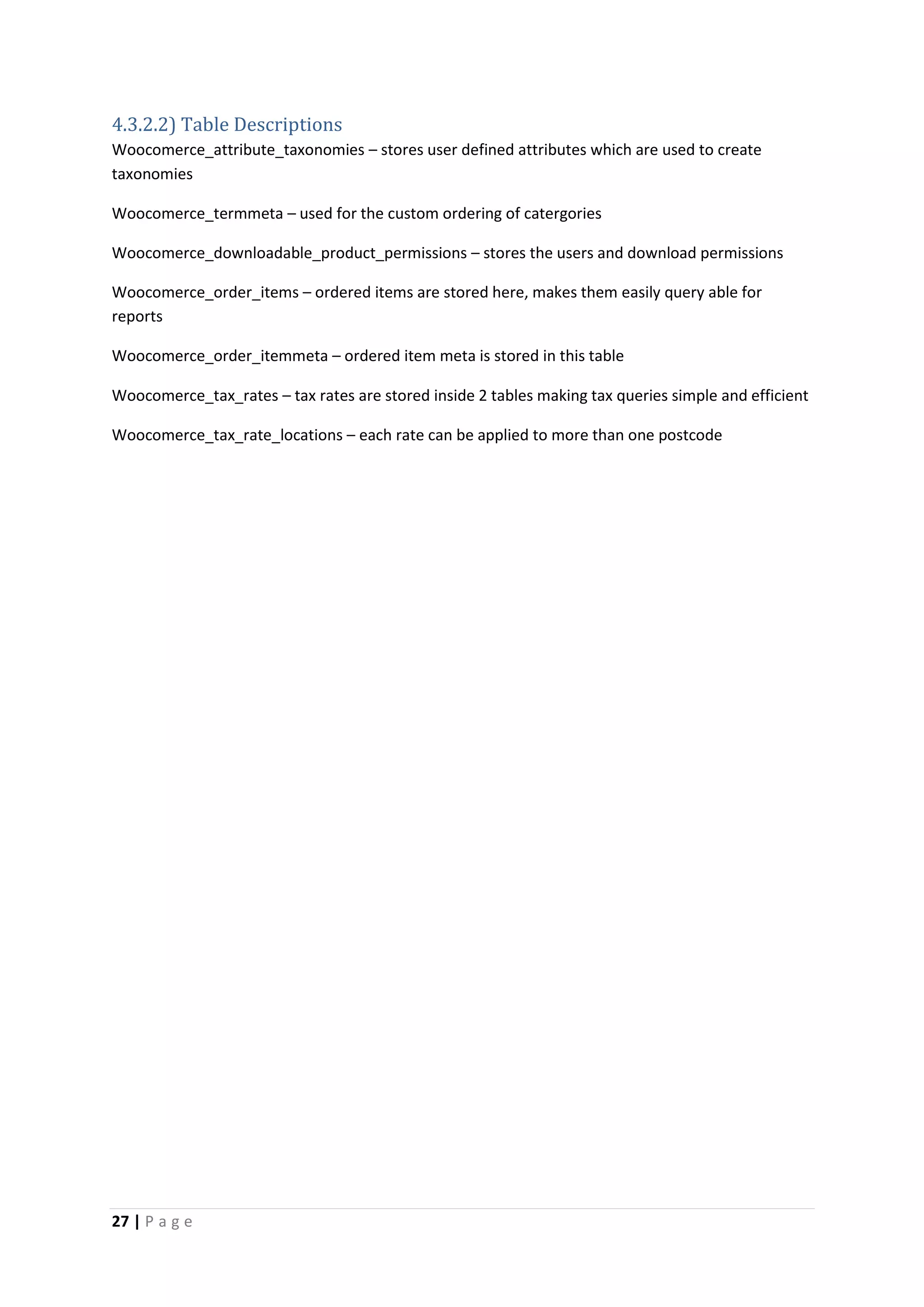 27 | P a g e
4.3.2.2) Table Descriptions
Woocomerce_attribute_taxonomies – stores user defined attributes which are used to create
taxonomies
Woocomerce_termmeta – used for the custom ordering of catergories
Woocomerce_downloadable_product_permissions – stores the users and download permissions
Woocomerce_order_items – ordered items are stored here, makes them easily query able for
reports
Woocomerce_order_itemmeta – ordered item meta is stored in this table
Woocomerce_tax_rates – tax rates are stored inside 2 tables making tax queries simple and efficient
Woocomerce_tax_rate_locations – each rate can be applied to more than one postcode
 