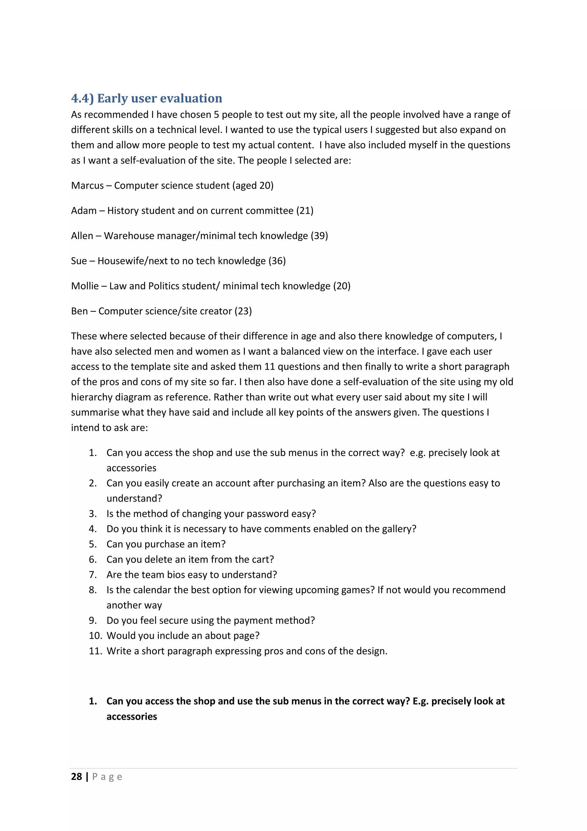 28 | P a g e
4.4) Early user evaluation
As recommended I have chosen 5 people to test out my site, all the people involved have a range of
different skills on a technical level. I wanted to use the typical users I suggested but also expand on
them and allow more people to test my actual content. I have also included myself in the questions
as I want a self-evaluation of the site. The people I selected are:
Marcus – Computer science student (aged 20)
Adam – History student and on current committee (21)
Allen – Warehouse manager/minimal tech knowledge (39)
Sue – Housewife/next to no tech knowledge (36)
Mollie – Law and Politics student/ minimal tech knowledge (20)
Ben – Computer science/site creator (23)
These where selected because of their difference in age and also there knowledge of computers, I
have also selected men and women as I want a balanced view on the interface. I gave each user
access to the template site and asked them 11 questions and then finally to write a short paragraph
of the pros and cons of my site so far. I then also have done a self-evaluation of the site using my old
hierarchy diagram as reference. Rather than write out what every user said about my site I will
summarise what they have said and include all key points of the answers given. The questions I
intend to ask are:
1. Can you access the shop and use the sub menus in the correct way? e.g. precisely look at
accessories
2. Can you easily create an account after purchasing an item? Also are the questions easy to
understand?
3. Is the method of changing your password easy?
4. Do you think it is necessary to have comments enabled on the gallery?
5. Can you purchase an item?
6. Can you delete an item from the cart?
7. Are the team bios easy to understand?
8. Is the calendar the best option for viewing upcoming games? If not would you recommend
another way
9. Do you feel secure using the payment method?
10. Would you include an about page?
11. Write a short paragraph expressing pros and cons of the design.
1. Can you access the shop and use the sub menus in the correct way? E.g. precisely look at
accessories
 