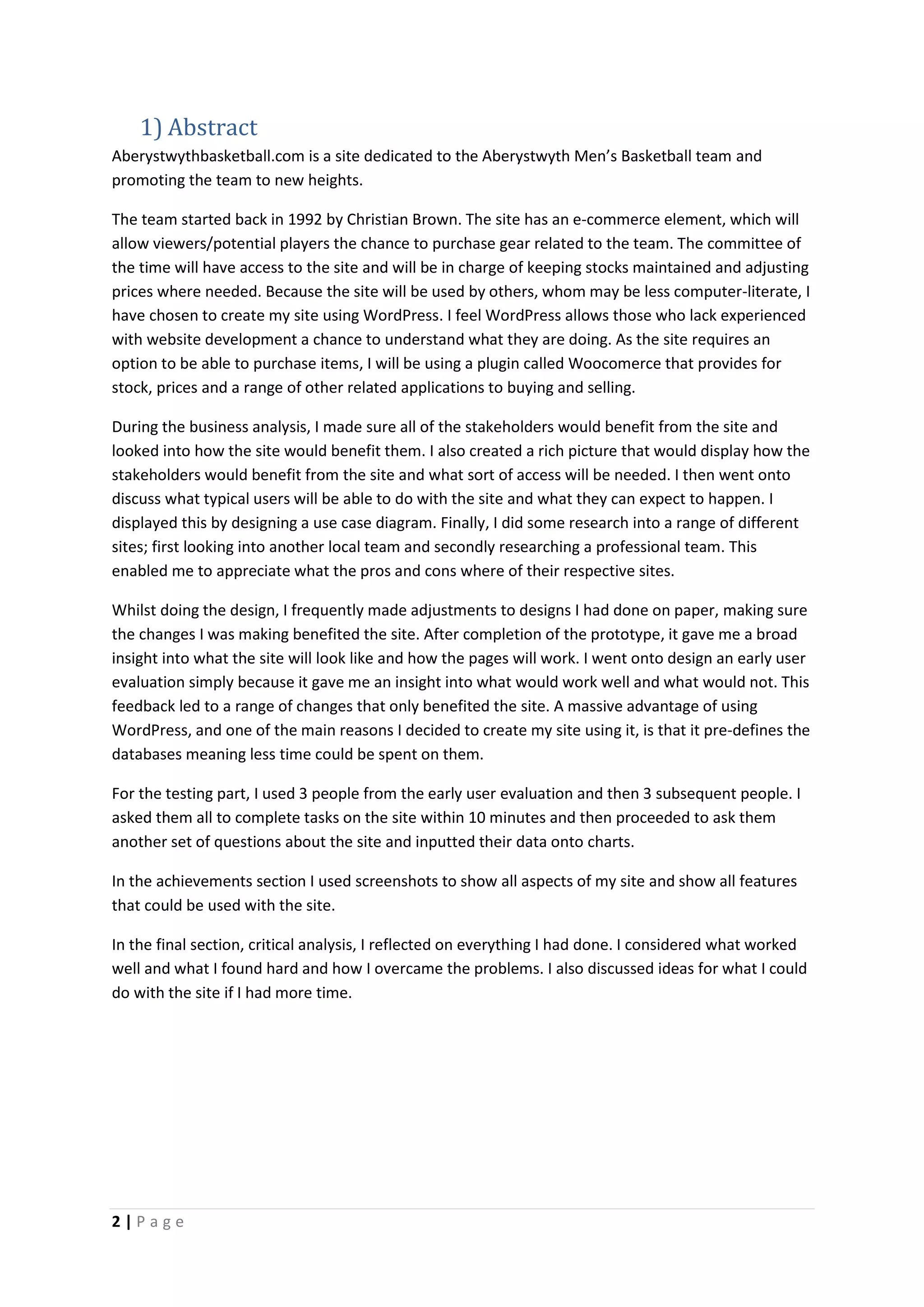 2 | P a g e
1) Abstract
Aberystwythbasketball.com is a site dedicated to the Aberystwyth Men’s Basketball team and
promoting the team to new heights.
The team started back in 1992 by Christian Brown. The site has an e-commerce element, which will
allow viewers/potential players the chance to purchase gear related to the team. The committee of
the time will have access to the site and will be in charge of keeping stocks maintained and adjusting
prices where needed. Because the site will be used by others, whom may be less computer-literate, I
have chosen to create my site using WordPress. I feel WordPress allows those who lack experienced
with website development a chance to understand what they are doing. As the site requires an
option to be able to purchase items, I will be using a plugin called Woocomerce that provides for
stock, prices and a range of other related applications to buying and selling.
During the business analysis, I made sure all of the stakeholders would benefit from the site and
looked into how the site would benefit them. I also created a rich picture that would display how the
stakeholders would benefit from the site and what sort of access will be needed. I then went onto
discuss what typical users will be able to do with the site and what they can expect to happen. I
displayed this by designing a use case diagram. Finally, I did some research into a range of different
sites; first looking into another local team and secondly researching a professional team. This
enabled me to appreciate what the pros and cons where of their respective sites.
Whilst doing the design, I frequently made adjustments to designs I had done on paper, making sure
the changes I was making benefited the site. After completion of the prototype, it gave me a broad
insight into what the site will look like and how the pages will work. I went onto design an early user
evaluation simply because it gave me an insight into what would work well and what would not. This
feedback led to a range of changes that only benefited the site. A massive advantage of using
WordPress, and one of the main reasons I decided to create my site using it, is that it pre-defines the
databases meaning less time could be spent on them.
For the testing part, I used 3 people from the early user evaluation and then 3 subsequent people. I
asked them all to complete tasks on the site within 10 minutes and then proceeded to ask them
another set of questions about the site and inputted their data onto charts.
In the achievements section I used screenshots to show all aspects of my site and show all features
that could be used with the site.
In the final section, critical analysis, I reflected on everything I had done. I considered what worked
well and what I found hard and how I overcame the problems. I also discussed ideas for what I could
do with the site if I had more time.
 
