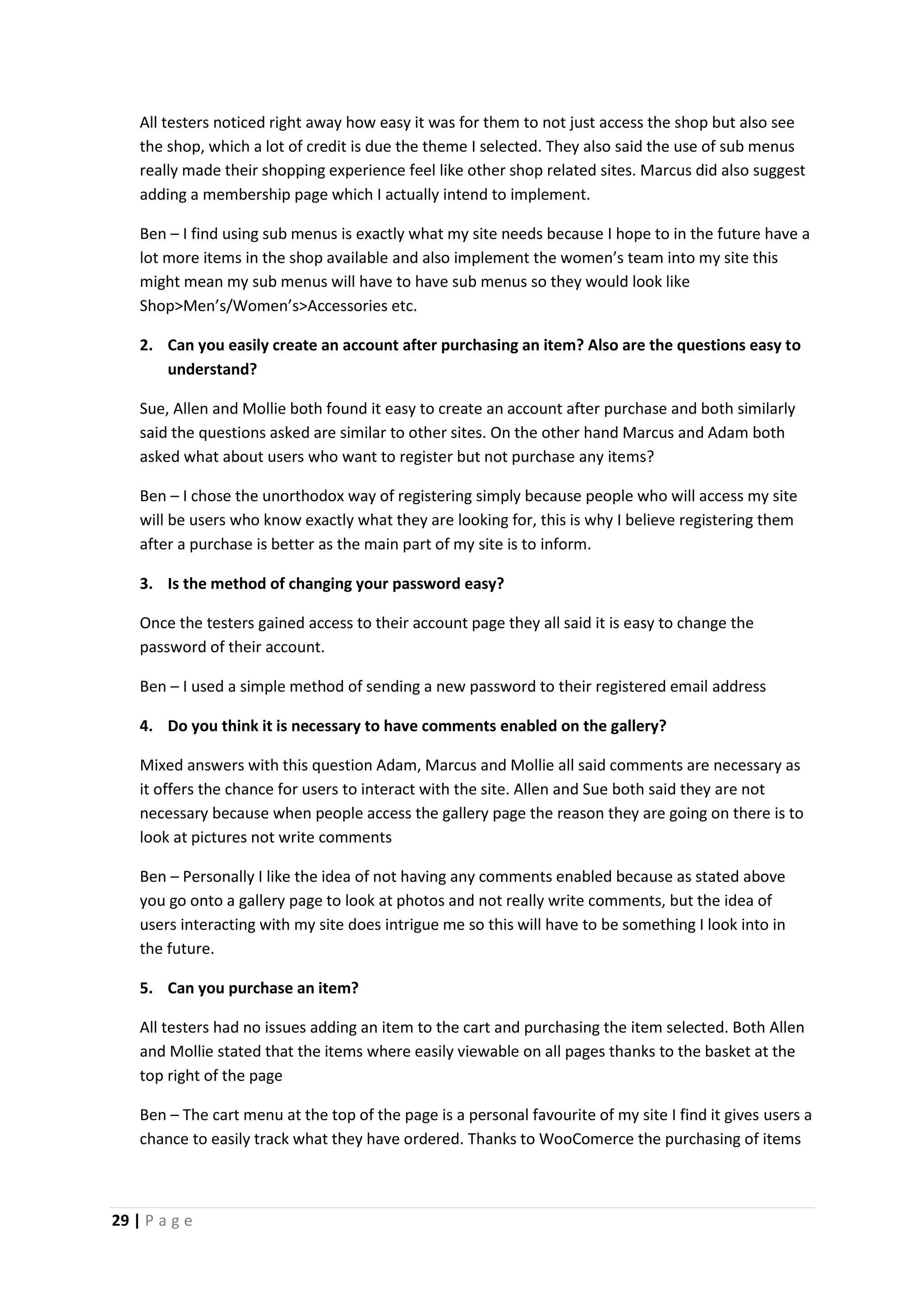 29 | P a g e
All testers noticed right away how easy it was for them to not just access the shop but also see
the shop, which a lot of credit is due the theme I selected. They also said the use of sub menus
really made their shopping experience feel like other shop related sites. Marcus did also suggest
adding a membership page which I actually intend to implement.
Ben – I find using sub menus is exactly what my site needs because I hope to in the future have a
lot more items in the shop available and also implement the women’s team into my site this
might mean my sub menus will have to have sub menus so they would look like
Shop>Men’s/Women’s>Accessories etc.
2. Can you easily create an account after purchasing an item? Also are the questions easy to
understand?
Sue, Allen and Mollie both found it easy to create an account after purchase and both similarly
said the questions asked are similar to other sites. On the other hand Marcus and Adam both
asked what about users who want to register but not purchase any items?
Ben – I chose the unorthodox way of registering simply because people who will access my site
will be users who know exactly what they are looking for, this is why I believe registering them
after a purchase is better as the main part of my site is to inform.
3. Is the method of changing your password easy?
Once the testers gained access to their account page they all said it is easy to change the
password of their account.
Ben – I used a simple method of sending a new password to their registered email address
4. Do you think it is necessary to have comments enabled on the gallery?
Mixed answers with this question Adam, Marcus and Mollie all said comments are necessary as
it offers the chance for users to interact with the site. Allen and Sue both said they are not
necessary because when people access the gallery page the reason they are going on there is to
look at pictures not write comments
Ben – Personally I like the idea of not having any comments enabled because as stated above
you go onto a gallery page to look at photos and not really write comments, but the idea of
users interacting with my site does intrigue me so this will have to be something I look into in
the future.
5. Can you purchase an item?
All testers had no issues adding an item to the cart and purchasing the item selected. Both Allen
and Mollie stated that the items where easily viewable on all pages thanks to the basket at the
top right of the page
Ben – The cart menu at the top of the page is a personal favourite of my site I find it gives users a
chance to easily track what they have ordered. Thanks to WooComerce the purchasing of items
 