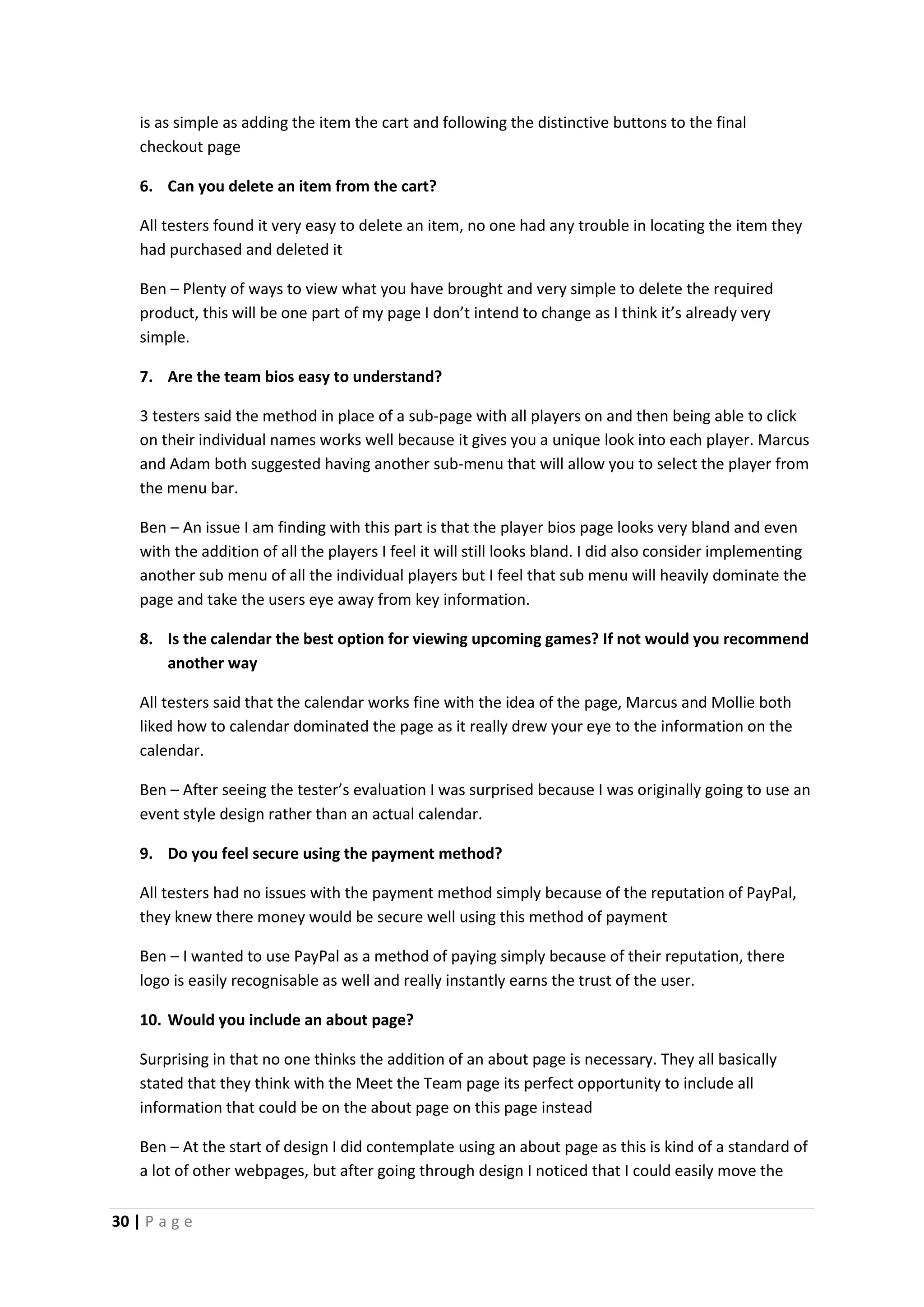 30 | P a g e
is as simple as adding the item the cart and following the distinctive buttons to the final
checkout page
6. Can you delete an item from the cart?
All testers found it very easy to delete an item, no one had any trouble in locating the item they
had purchased and deleted it
Ben – Plenty of ways to view what you have brought and very simple to delete the required
product, this will be one part of my page I don’t intend to change as I think it’s already very
simple.
7. Are the team bios easy to understand?
3 testers said the method in place of a sub-page with all players on and then being able to click
on their individual names works well because it gives you a unique look into each player. Marcus
and Adam both suggested having another sub-menu that will allow you to select the player from
the menu bar.
Ben – An issue I am finding with this part is that the player bios page looks very bland and even
with the addition of all the players I feel it will still looks bland. I did also consider implementing
another sub menu of all the individual players but I feel that sub menu will heavily dominate the
page and take the users eye away from key information.
8. Is the calendar the best option for viewing upcoming games? If not would you recommend
another way
All testers said that the calendar works fine with the idea of the page, Marcus and Mollie both
liked how to calendar dominated the page as it really drew your eye to the information on the
calendar.
Ben – After seeing the tester’s evaluation I was surprised because I was originally going to use an
event style design rather than an actual calendar.
9. Do you feel secure using the payment method?
All testers had no issues with the payment method simply because of the reputation of PayPal,
they knew there money would be secure well using this method of payment
Ben – I wanted to use PayPal as a method of paying simply because of their reputation, there
logo is easily recognisable as well and really instantly earns the trust of the user.
10. Would you include an about page?
Surprising in that no one thinks the addition of an about page is necessary. They all basically
stated that they think with the Meet the Team page its perfect opportunity to include all
information that could be on the about page on this page instead
Ben – At the start of design I did contemplate using an about page as this is kind of a standard of
a lot of other webpages, but after going through design I noticed that I could easily move the
 