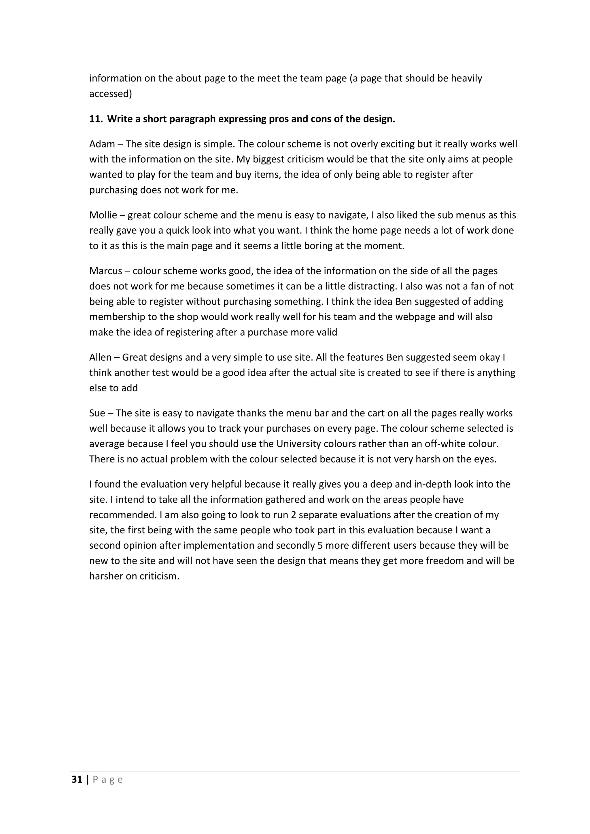 31 | P a g e
information on the about page to the meet the team page (a page that should be heavily
accessed)
11. Write a short paragraph expressing pros and cons of the design.
Adam – The site design is simple. The colour scheme is not overly exciting but it really works well
with the information on the site. My biggest criticism would be that the site only aims at people
wanted to play for the team and buy items, the idea of only being able to register after
purchasing does not work for me.
Mollie – great colour scheme and the menu is easy to navigate, I also liked the sub menus as this
really gave you a quick look into what you want. I think the home page needs a lot of work done
to it as this is the main page and it seems a little boring at the moment.
Marcus – colour scheme works good, the idea of the information on the side of all the pages
does not work for me because sometimes it can be a little distracting. I also was not a fan of not
being able to register without purchasing something. I think the idea Ben suggested of adding
membership to the shop would work really well for his team and the webpage and will also
make the idea of registering after a purchase more valid
Allen – Great designs and a very simple to use site. All the features Ben suggested seem okay I
think another test would be a good idea after the actual site is created to see if there is anything
else to add
Sue – The site is easy to navigate thanks the menu bar and the cart on all the pages really works
well because it allows you to track your purchases on every page. The colour scheme selected is
average because I feel you should use the University colours rather than an off-white colour.
There is no actual problem with the colour selected because it is not very harsh on the eyes.
I found the evaluation very helpful because it really gives you a deep and in-depth look into the
site. I intend to take all the information gathered and work on the areas people have
recommended. I am also going to look to run 2 separate evaluations after the creation of my
site, the first being with the same people who took part in this evaluation because I want a
second opinion after implementation and secondly 5 more different users because they will be
new to the site and will not have seen the design that means they get more freedom and will be
harsher on criticism.
 