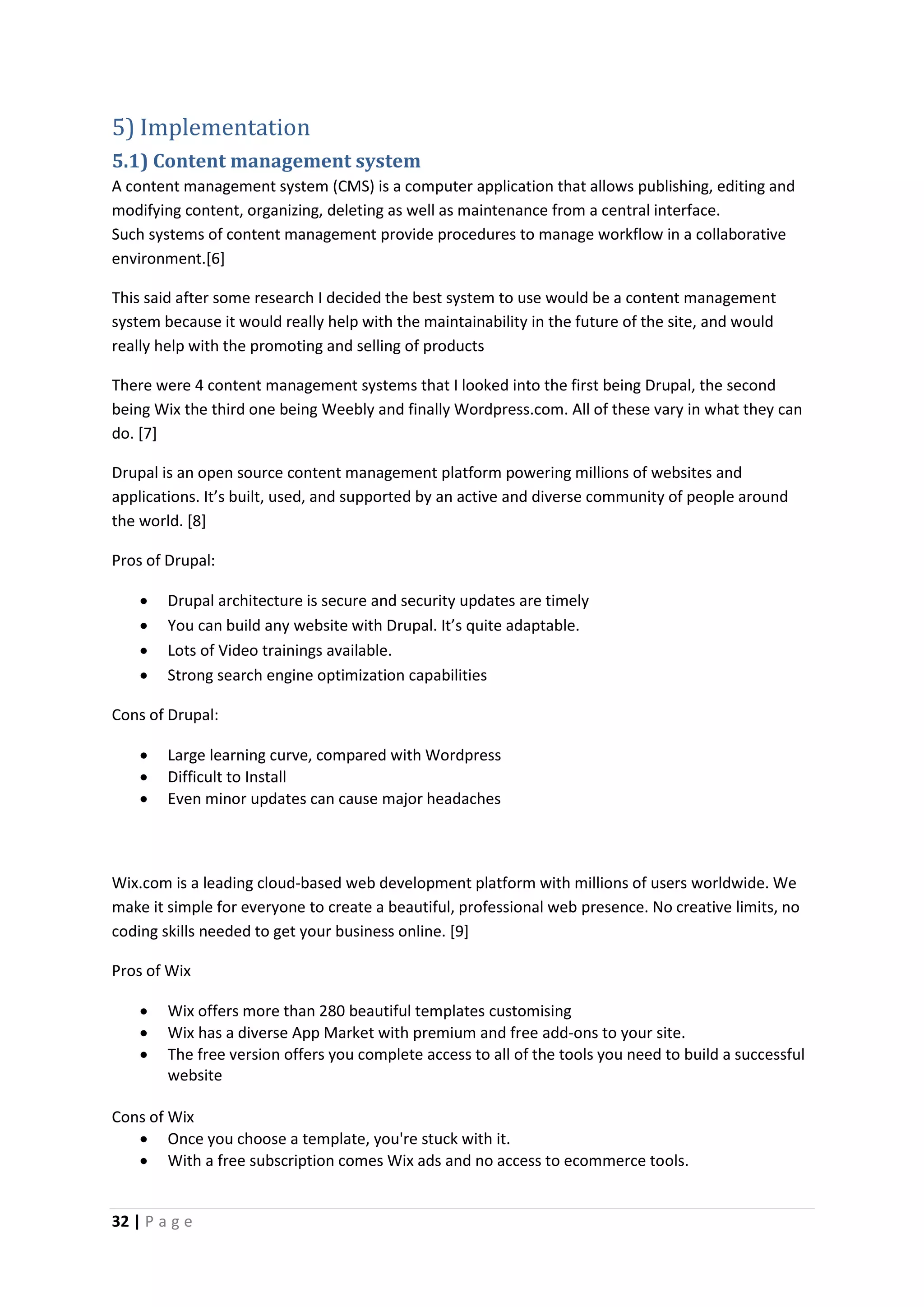32 | P a g e
5) Implementation
5.1) Content management system
A content management system (CMS) is a computer application that allows publishing, editing and
modifying content, organizing, deleting as well as maintenance from a central interface.
Such systems of content management provide procedures to manage workflow in a collaborative
environment.[6]
This said after some research I decided the best system to use would be a content management
system because it would really help with the maintainability in the future of the site, and would
really help with the promoting and selling of products
There were 4 content management systems that I looked into the first being Drupal, the second
being Wix the third one being Weebly and finally Wordpress.com. All of these vary in what they can
do. [7]
Drupal is an open source content management platform powering millions of websites and
applications. It’s built, used, and supported by an active and diverse community of people around
the world. [8]
Pros of Drupal:
 Drupal architecture is secure and security updates are timely
 You can build any website with Drupal. It’s quite adaptable.
 Lots of Video trainings available.
 Strong search engine optimization capabilities
Cons of Drupal:
 Large learning curve, compared with Wordpress
 Difficult to Install
 Even minor updates can cause major headaches
Wix.com is a leading cloud-based web development platform with millions of users worldwide. We
make it simple for everyone to create a beautiful, professional web presence. No creative limits, no
coding skills needed to get your business online. [9]
Pros of Wix
 Wix offers more than 280 beautiful templates customising
 Wix has a diverse App Market with premium and free add-ons to your site.
 The free version offers you complete access to all of the tools you need to build a successful
website
Cons of Wix
 Once you choose a template, you're stuck with it.
 With a free subscription comes Wix ads and no access to ecommerce tools.
 