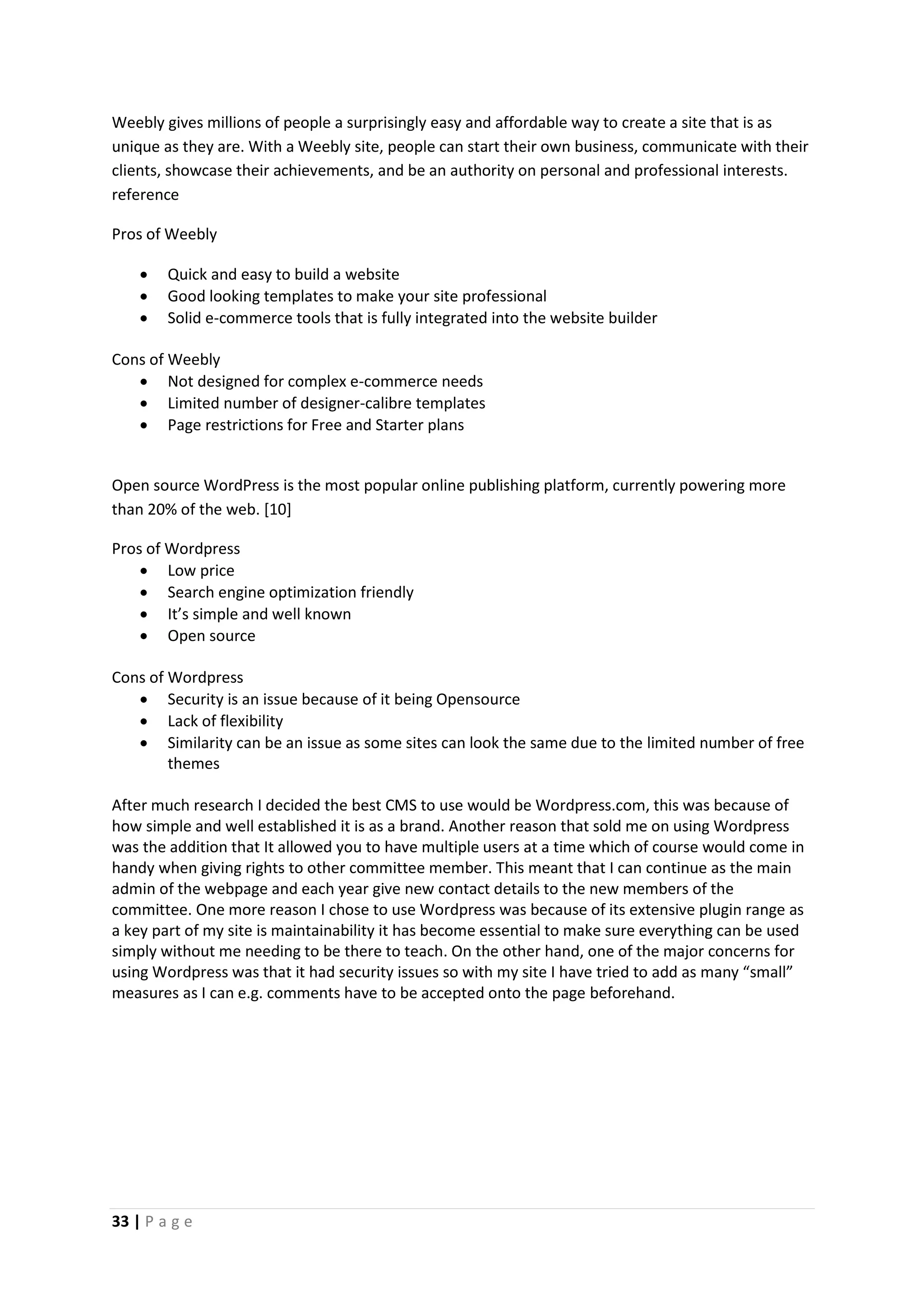 33 | P a g e
Weebly gives millions of people a surprisingly easy and affordable way to create a site that is as
unique as they are. With a Weebly site, people can start their own business, communicate with their
clients, showcase their achievements, and be an authority on personal and professional interests.
reference
Pros of Weebly
 Quick and easy to build a website
 Good looking templates to make your site professional
 Solid e-commerce tools that is fully integrated into the website builder
Cons of Weebly
 Not designed for complex e-commerce needs
 Limited number of designer-calibre templates
 Page restrictions for Free and Starter plans
Open source WordPress is the most popular online publishing platform, currently powering more
than 20% of the web. [10]
Pros of Wordpress
 Low price
 Search engine optimization friendly
 It’s simple and well known
 Open source
Cons of Wordpress
 Security is an issue because of it being Opensource
 Lack of flexibility
 Similarity can be an issue as some sites can look the same due to the limited number of free
themes
After much research I decided the best CMS to use would be Wordpress.com, this was because of
how simple and well established it is as a brand. Another reason that sold me on using Wordpress
was the addition that It allowed you to have multiple users at a time which of course would come in
handy when giving rights to other committee member. This meant that I can continue as the main
admin of the webpage and each year give new contact details to the new members of the
committee. One more reason I chose to use Wordpress was because of its extensive plugin range as
a key part of my site is maintainability it has become essential to make sure everything can be used
simply without me needing to be there to teach. On the other hand, one of the major concerns for
using Wordpress was that it had security issues so with my site I have tried to add as many “small”
measures as I can e.g. comments have to be accepted onto the page beforehand.
 