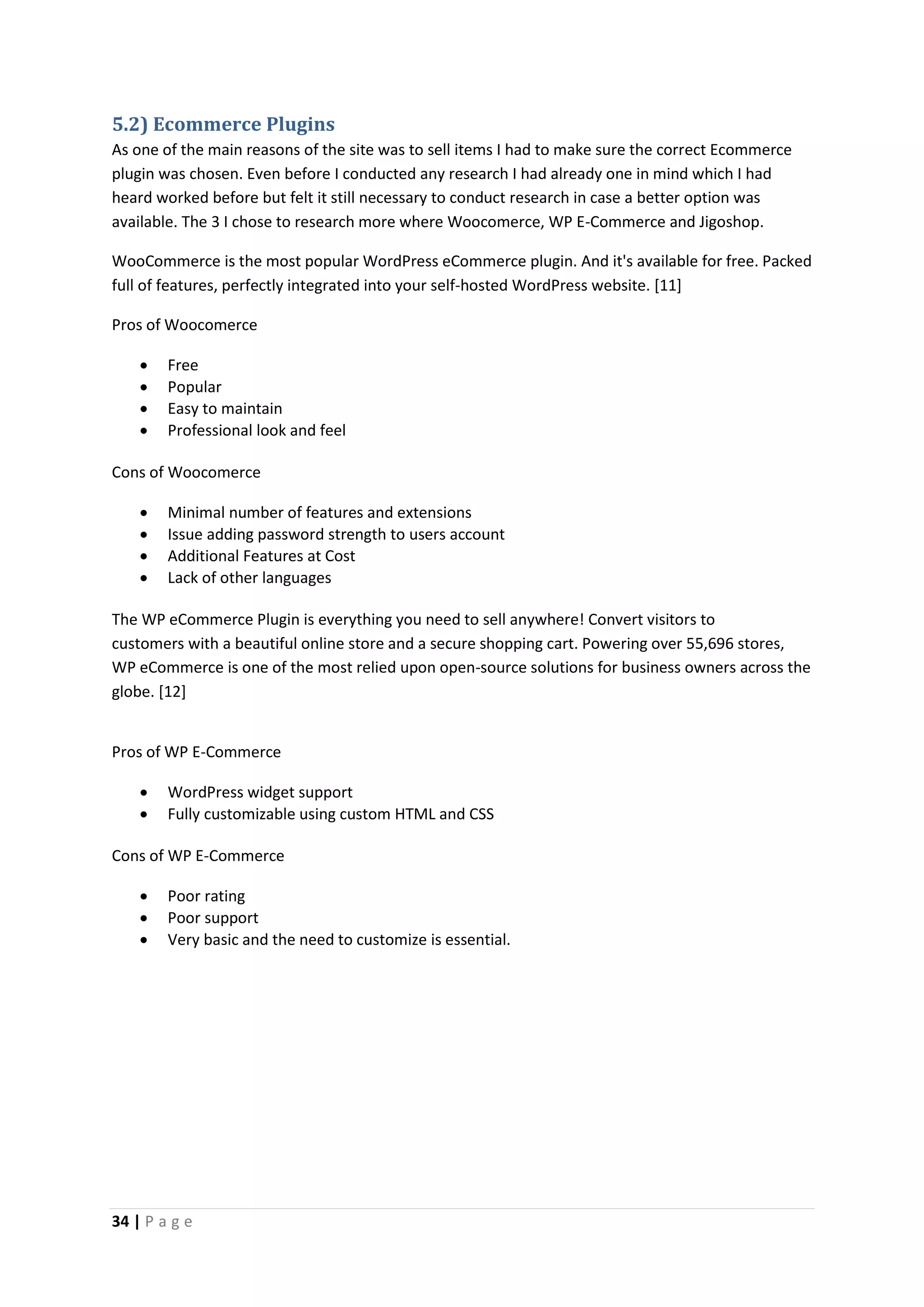 34 | P a g e
5.2) Ecommerce Plugins
As one of the main reasons of the site was to sell items I had to make sure the correct Ecommerce
plugin was chosen. Even before I conducted any research I had already one in mind which I had
heard worked before but felt it still necessary to conduct research in case a better option was
available. The 3 I chose to research more where Woocomerce, WP E-Commerce and Jigoshop.
WooCommerce is the most popular WordPress eCommerce plugin. And it's available for free. Packed
full of features, perfectly integrated into your self-hosted WordPress website. [11]
Pros of Woocomerce
 Free
 Popular
 Easy to maintain
 Professional look and feel
Cons of Woocomerce
 Minimal number of features and extensions
 Issue adding password strength to users account
 Additional Features at Cost
 Lack of other languages
The WP eCommerce Plugin is everything you need to sell anywhere! Convert visitors to
customers with a beautiful online store and a secure shopping cart. Powering over 55,696 stores,
WP eCommerce is one of the most relied upon open-source solutions for business owners across the
globe. [12]
Pros of WP E-Commerce
 WordPress widget support
 Fully customizable using custom HTML and CSS
Cons of WP E-Commerce
 Poor rating
 Poor support
 Very basic and the need to customize is essential.
 