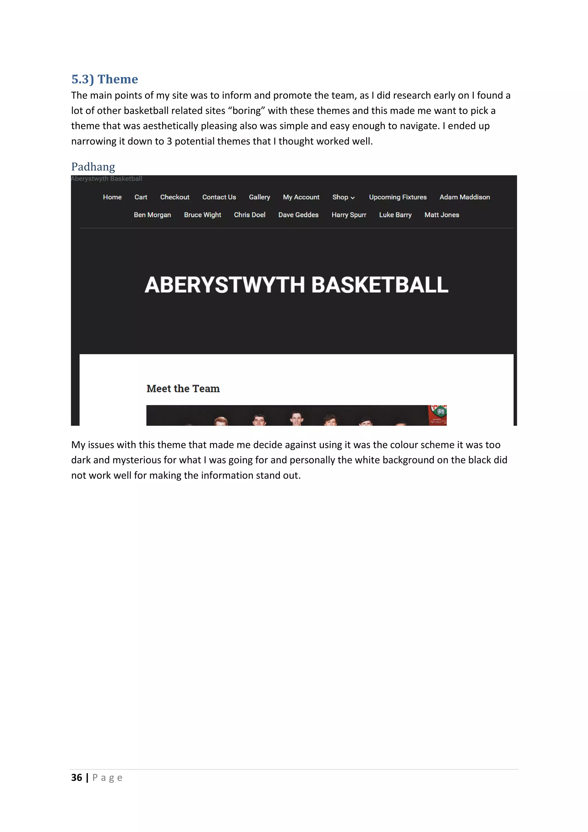 36 | P a g e
5.3) Theme
The main points of my site was to inform and promote the team, as I did research early on I found a
lot of other basketball related sites “boring” with these themes and this made me want to pick a
theme that was aesthetically pleasing also was simple and easy enough to navigate. I ended up
narrowing it down to 3 potential themes that I thought worked well.
Padhang
My issues with this theme that made me decide against using it was the colour scheme it was too
dark and mysterious for what I was going for and personally the white background on the black did
not work well for making the information stand out.
 