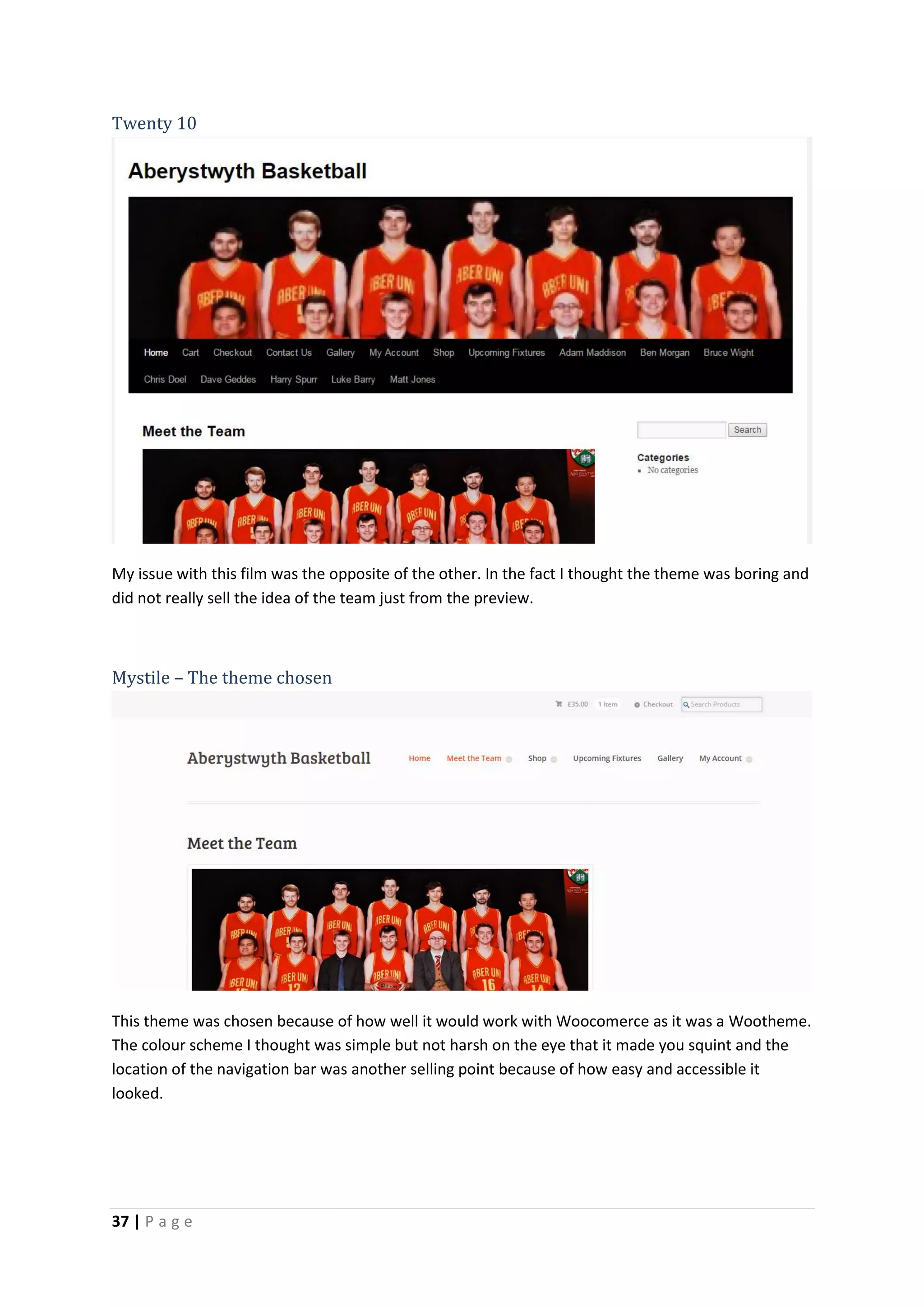 37 | P a g e
Twenty 10
My issue with this film was the opposite of the other. In the fact I thought the theme was boring and
did not really sell the idea of the team just from the preview.
Mystile – The theme chosen
This theme was chosen because of how well it would work with Woocomerce as it was a Wootheme.
The colour scheme I thought was simple but not harsh on the eye that it made you squint and the
location of the navigation bar was another selling point because of how easy and accessible it
looked.
 