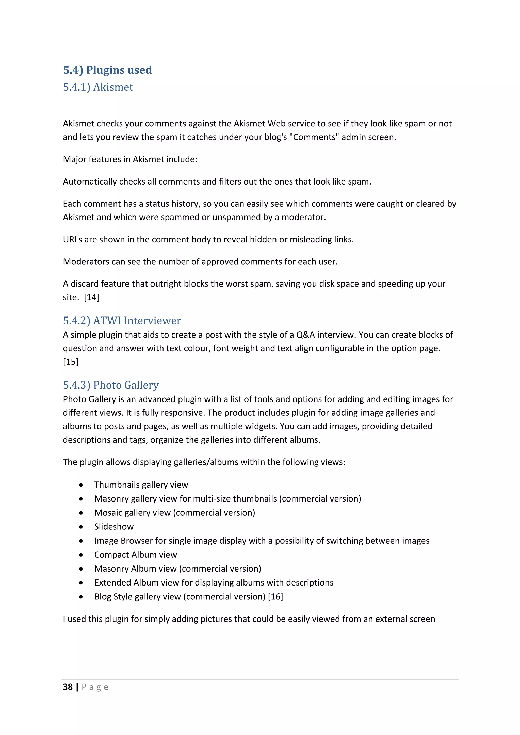 38 | P a g e
5.4) Plugins used
5.4.1) Akismet
Akismet checks your comments against the Akismet Web service to see if they look like spam or not
and lets you review the spam it catches under your blog's "Comments" admin screen.
Major features in Akismet include:
Automatically checks all comments and filters out the ones that look like spam.
Each comment has a status history, so you can easily see which comments were caught or cleared by
Akismet and which were spammed or unspammed by a moderator.
URLs are shown in the comment body to reveal hidden or misleading links.
Moderators can see the number of approved comments for each user.
A discard feature that outright blocks the worst spam, saving you disk space and speeding up your
site. [14]
5.4.2) ATWI Interviewer
A simple plugin that aids to create a post with the style of a Q&A interview. You can create blocks of
question and answer with text colour, font weight and text align configurable in the option page.
[15]
5.4.3) Photo Gallery
Photo Gallery is an advanced plugin with a list of tools and options for adding and editing images for
different views. It is fully responsive. The product includes plugin for adding image galleries and
albums to posts and pages, as well as multiple widgets. You can add images, providing detailed
descriptions and tags, organize the galleries into different albums.
The plugin allows displaying galleries/albums within the following views:
 Thumbnails gallery view
 Masonry gallery view for multi-size thumbnails (commercial version)
 Mosaic gallery view (commercial version)
 Slideshow
 Image Browser for single image display with a possibility of switching between images
 Compact Album view
 Masonry Album view (commercial version)
 Extended Album view for displaying albums with descriptions
 Blog Style gallery view (commercial version) [16]
I used this plugin for simply adding pictures that could be easily viewed from an external screen
 