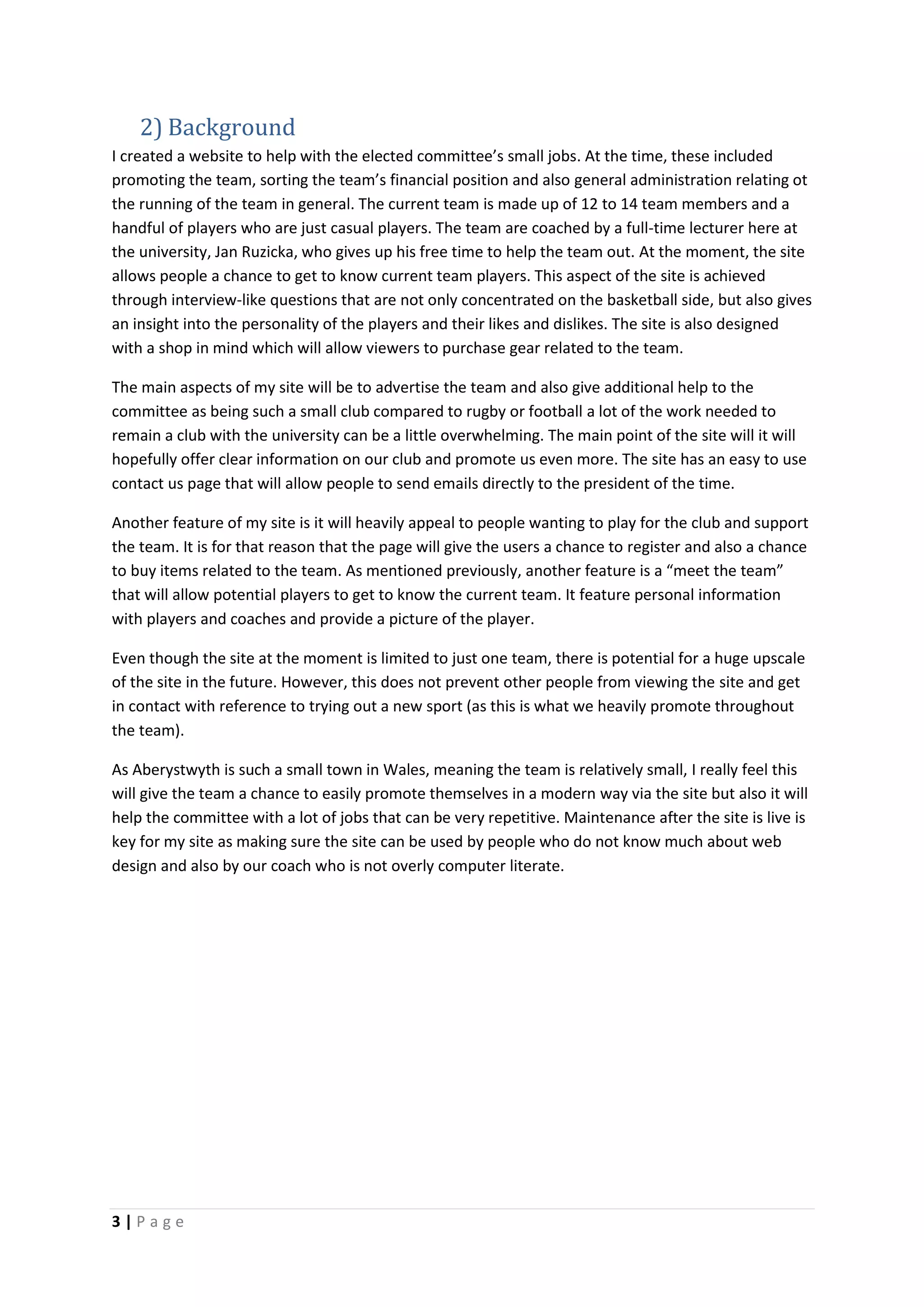 3 | P a g e
2) Background
I created a website to help with the elected committee’s small jobs. At the time, these included
promoting the team, sorting the team’s financial position and also general administration relating ot
the running of the team in general. The current team is made up of 12 to 14 team members and a
handful of players who are just casual players. The team are coached by a full-time lecturer here at
the university, Jan Ruzicka, who gives up his free time to help the team out. At the moment, the site
allows people a chance to get to know current team players. This aspect of the site is achieved
through interview-like questions that are not only concentrated on the basketball side, but also gives
an insight into the personality of the players and their likes and dislikes. The site is also designed
with a shop in mind which will allow viewers to purchase gear related to the team.
The main aspects of my site will be to advertise the team and also give additional help to the
committee as being such a small club compared to rugby or football a lot of the work needed to
remain a club with the university can be a little overwhelming. The main point of the site will it will
hopefully offer clear information on our club and promote us even more. The site has an easy to use
contact us page that will allow people to send emails directly to the president of the time.
Another feature of my site is it will heavily appeal to people wanting to play for the club and support
the team. It is for that reason that the page will give the users a chance to register and also a chance
to buy items related to the team. As mentioned previously, another feature is a “meet the team”
that will allow potential players to get to know the current team. It feature personal information
with players and coaches and provide a picture of the player.
Even though the site at the moment is limited to just one team, there is potential for a huge upscale
of the site in the future. However, this does not prevent other people from viewing the site and get
in contact with reference to trying out a new sport (as this is what we heavily promote throughout
the team).
As Aberystwyth is such a small town in Wales, meaning the team is relatively small, I really feel this
will give the team a chance to easily promote themselves in a modern way via the site but also it will
help the committee with a lot of jobs that can be very repetitive. Maintenance after the site is live is
key for my site as making sure the site can be used by people who do not know much about web
design and also by our coach who is not overly computer literate.
 