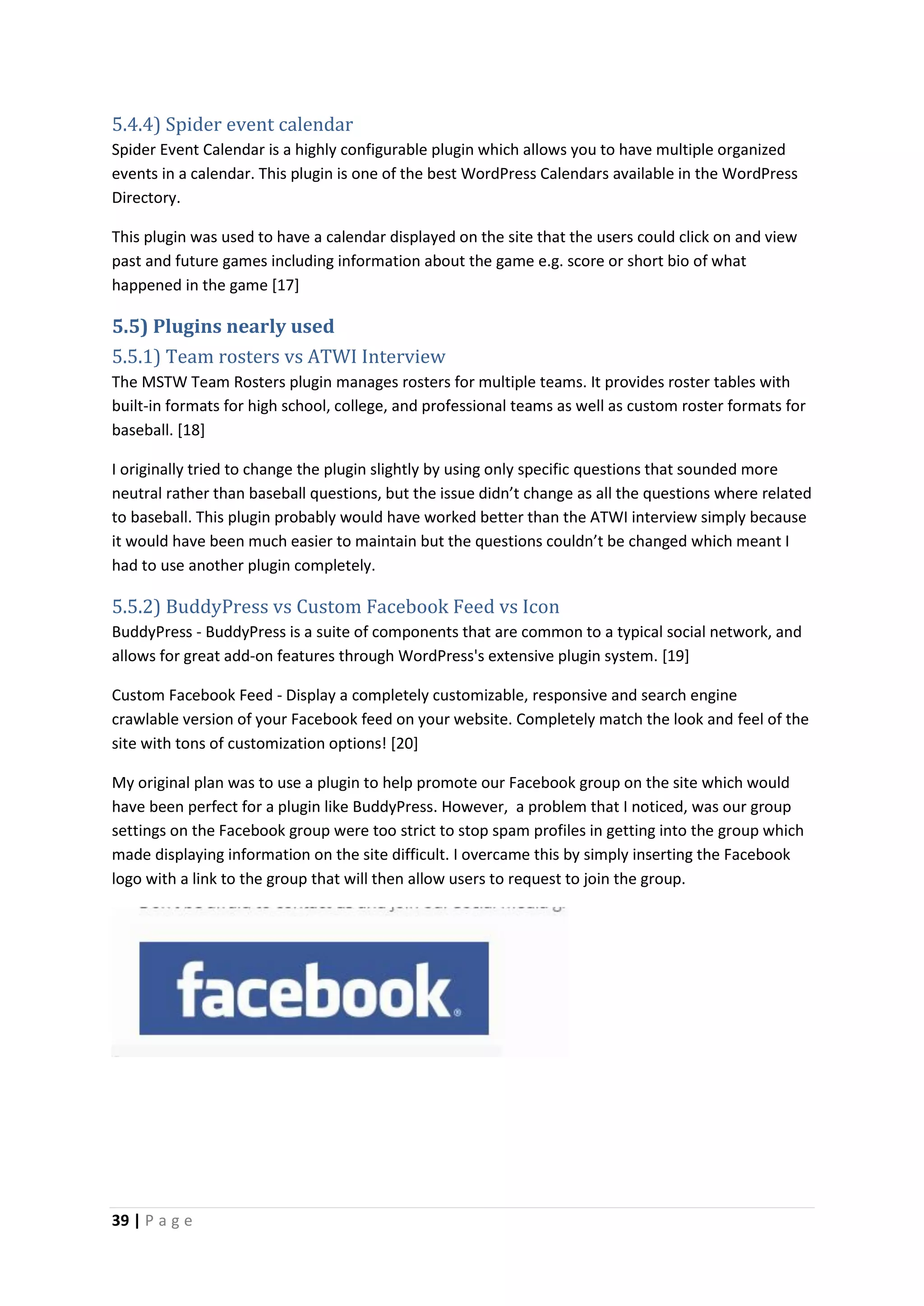 39 | P a g e
5.4.4) Spider event calendar
Spider Event Calendar is a highly configurable plugin which allows you to have multiple organized
events in a calendar. This plugin is one of the best WordPress Calendars available in the WordPress
Directory.
This plugin was used to have a calendar displayed on the site that the users could click on and view
past and future games including information about the game e.g. score or short bio of what
happened in the game [17]
5.5) Plugins nearly used
5.5.1) Team rosters vs ATWI Interview
The MSTW Team Rosters plugin manages rosters for multiple teams. It provides roster tables with
built-in formats for high school, college, and professional teams as well as custom roster formats for
baseball. [18]
I originally tried to change the plugin slightly by using only specific questions that sounded more
neutral rather than baseball questions, but the issue didn’t change as all the questions where related
to baseball. This plugin probably would have worked better than the ATWI interview simply because
it would have been much easier to maintain but the questions couldn’t be changed which meant I
had to use another plugin completely.
5.5.2) BuddyPress vs Custom Facebook Feed vs Icon
BuddyPress - BuddyPress is a suite of components that are common to a typical social network, and
allows for great add-on features through WordPress's extensive plugin system. [19]
Custom Facebook Feed - Display a completely customizable, responsive and search engine
crawlable version of your Facebook feed on your website. Completely match the look and feel of the
site with tons of customization options! [20]
My original plan was to use a plugin to help promote our Facebook group on the site which would
have been perfect for a plugin like BuddyPress. However, a problem that I noticed, was our group
settings on the Facebook group were too strict to stop spam profiles in getting into the group which
made displaying information on the site difficult. I overcame this by simply inserting the Facebook
logo with a link to the group that will then allow users to request to join the group.
 