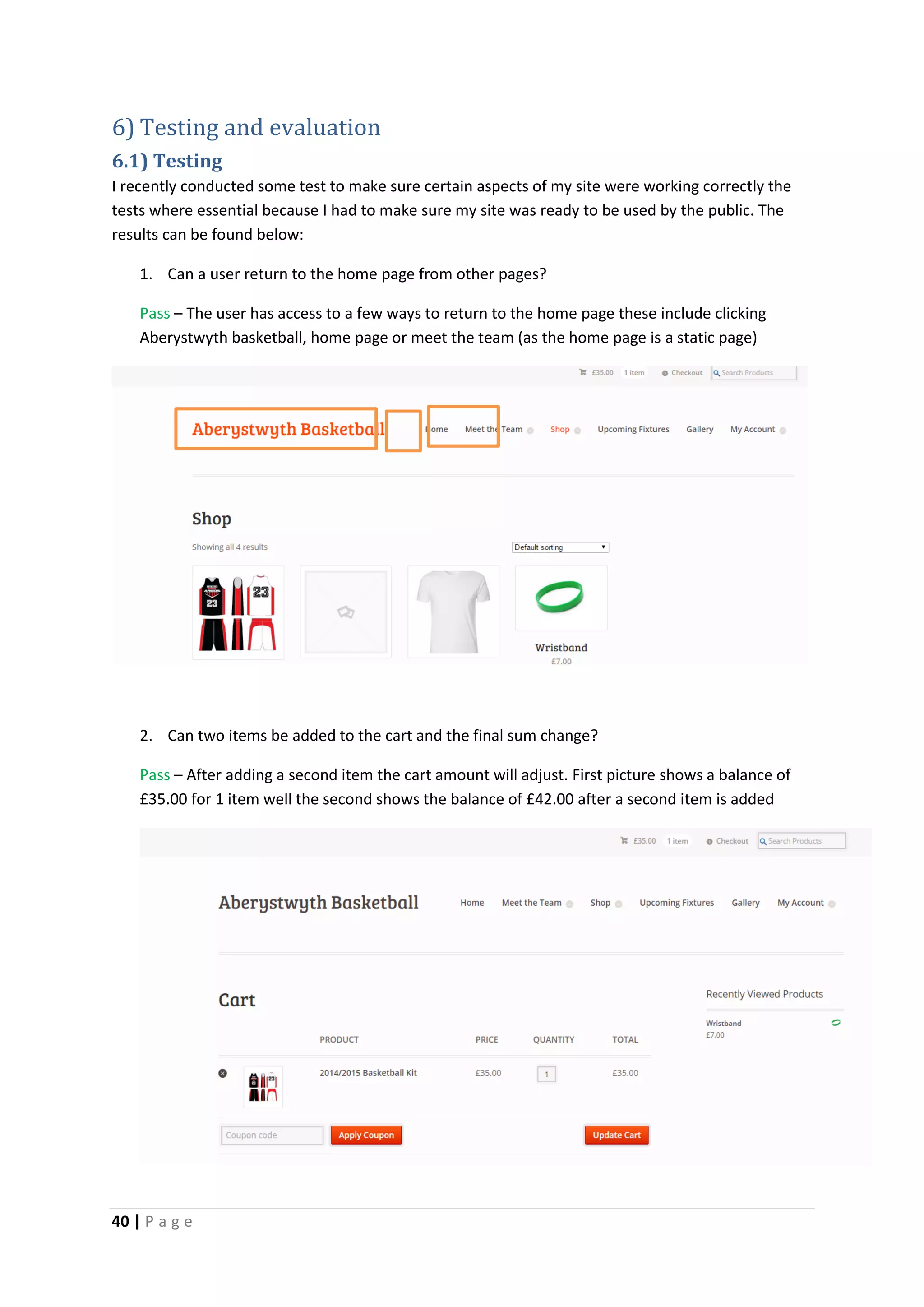 40 | P a g e
6) Testing and evaluation
6.1) Testing
I recently conducted some test to make sure certain aspects of my site were working correctly the
tests where essential because I had to make sure my site was ready to be used by the public. The
results can be found below:
1. Can a user return to the home page from other pages?
Pass – The user has access to a few ways to return to the home page these include clicking
Aberystwyth basketball, home page or meet the team (as the home page is a static page)
2. Can two items be added to the cart and the final sum change?
Pass – After adding a second item the cart amount will adjust. First picture shows a balance of
£35.00 for 1 item well the second shows the balance of £42.00 after a second item is added
 