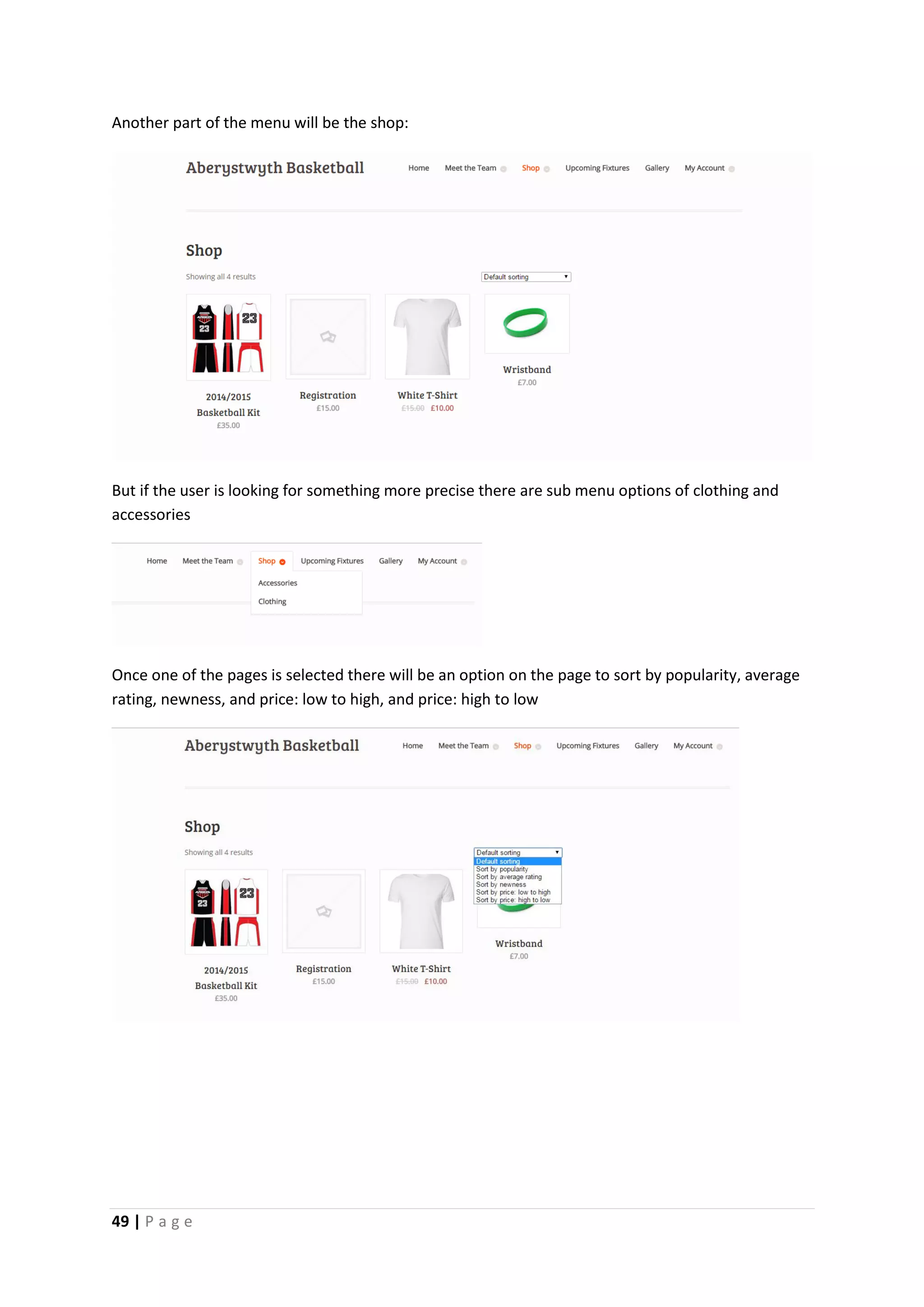 49 | P a g e
Another part of the menu will be the shop:
But if the user is looking for something more precise there are sub menu options of clothing and
accessories
Once one of the pages is selected there will be an option on the page to sort by popularity, average
rating, newness, and price: low to high, and price: high to low
 