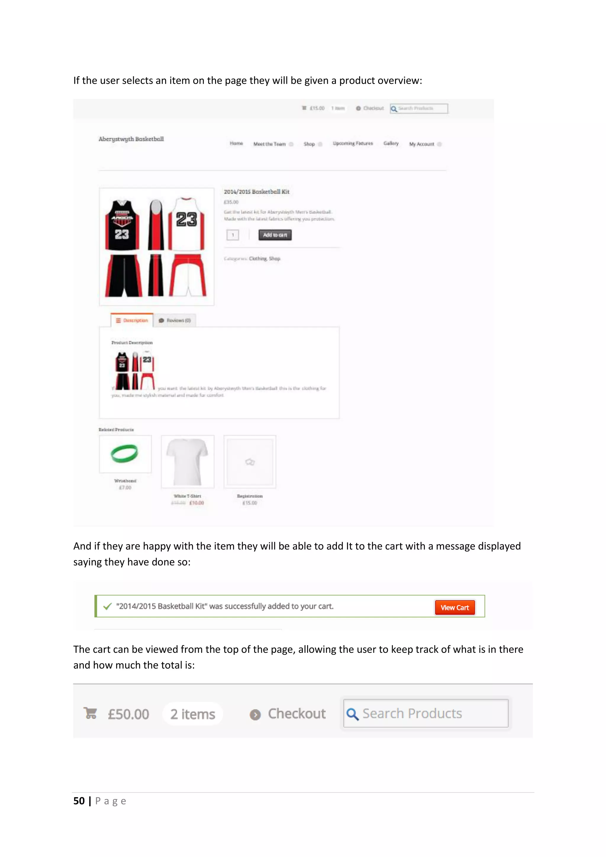 50 | P a g e
If the user selects an item on the page they will be given a product overview:
And if they are happy with the item they will be able to add It to the cart with a message displayed
saying they have done so:
The cart can be viewed from the top of the page, allowing the user to keep track of what is in there
and how much the total is:
 