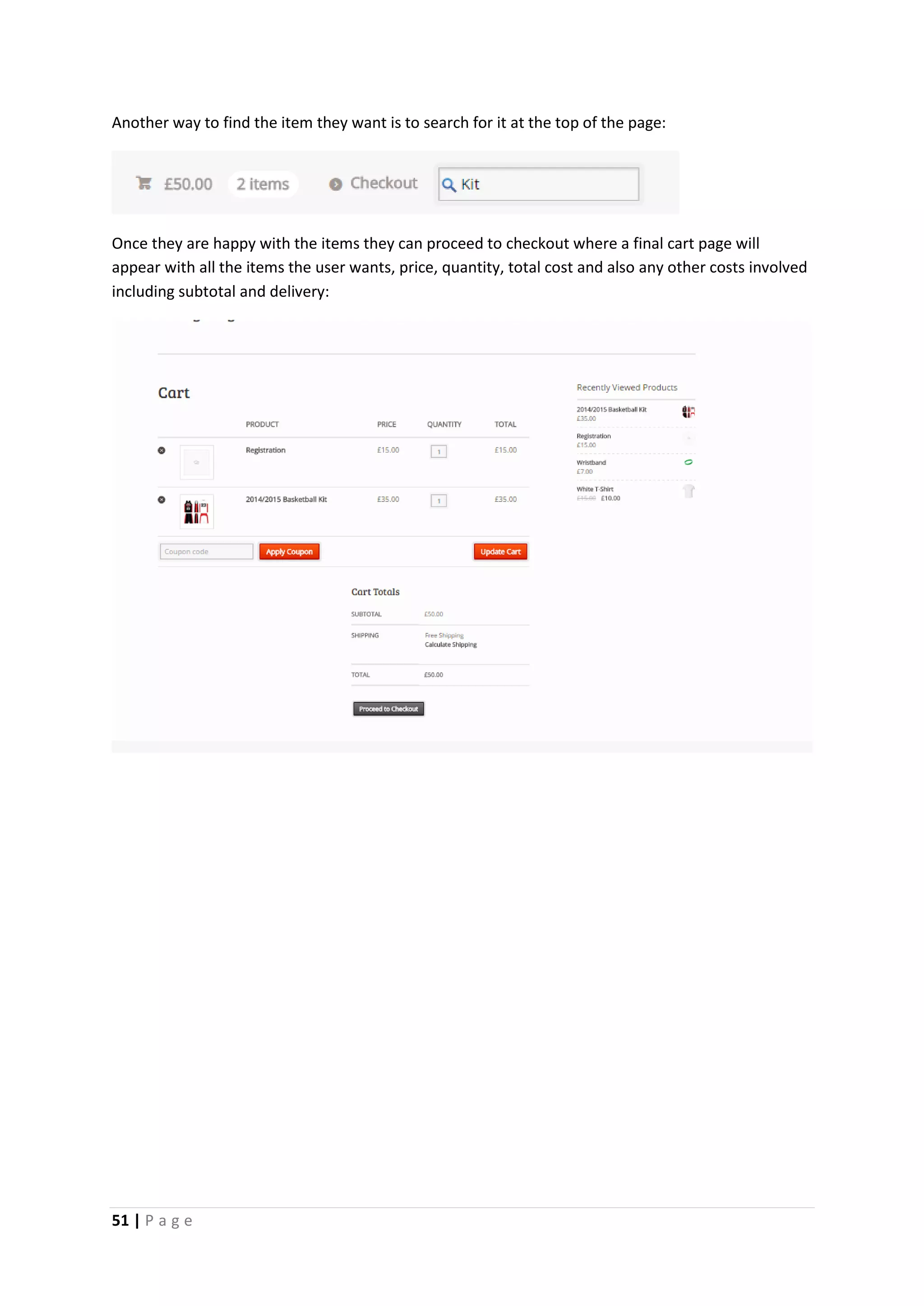 51 | P a g e
Another way to find the item they want is to search for it at the top of the page:
Once they are happy with the items they can proceed to checkout where a final cart page will
appear with all the items the user wants, price, quantity, total cost and also any other costs involved
including subtotal and delivery:
 