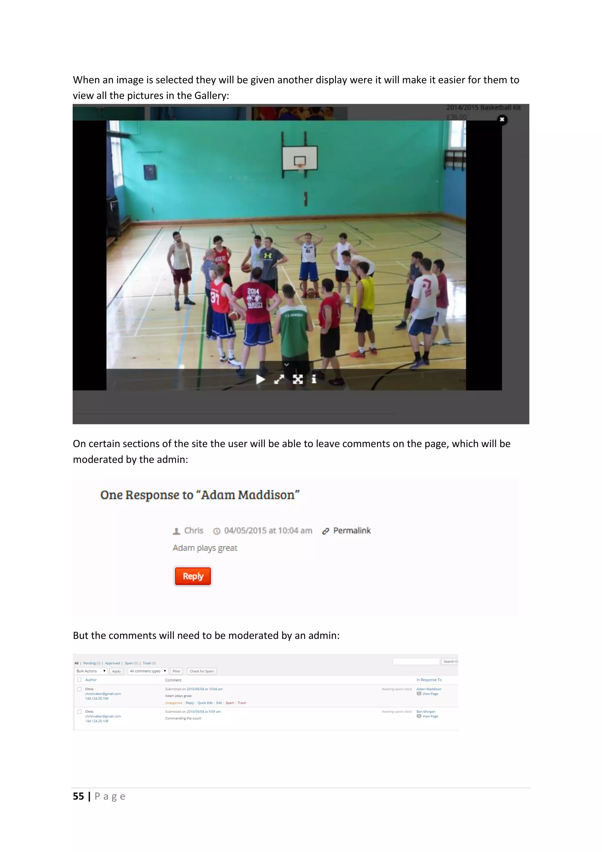 55 | P a g e
When an image is selected they will be given another display were it will make it easier for them to
view all the pictures in the Gallery:
On certain sections of the site the user will be able to leave comments on the page, which will be
moderated by the admin:
But the comments will need to be moderated by an admin:
 