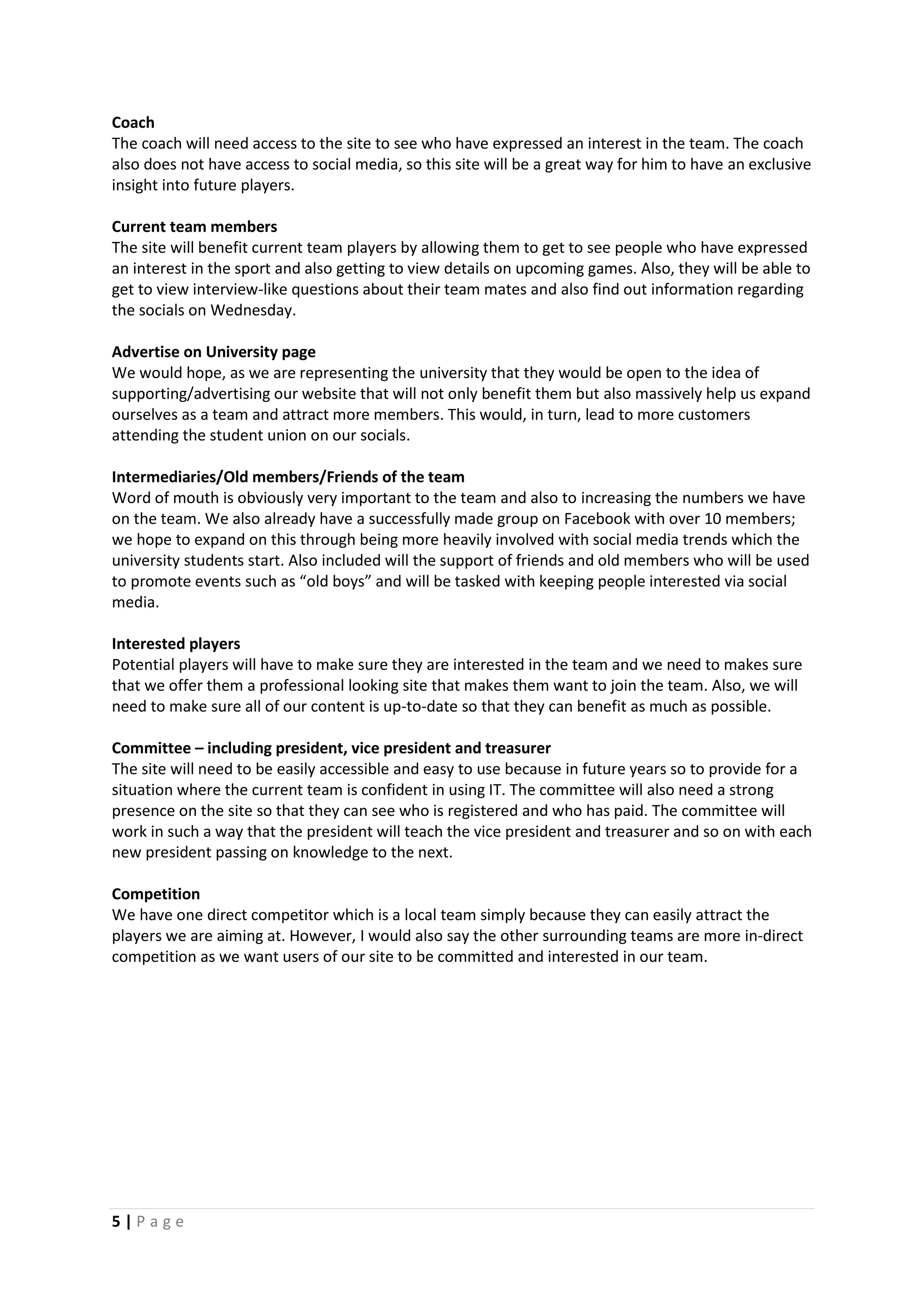 5 | P a g e
Coach
The coach will need access to the site to see who have expressed an interest in the team. The coach
also does not have access to social media, so this site will be a great way for him to have an exclusive
insight into future players.
Current team members
The site will benefit current team players by allowing them to get to see people who have expressed
an interest in the sport and also getting to view details on upcoming games. Also, they will be able to
get to view interview-like questions about their team mates and also find out information regarding
the socials on Wednesday.
Advertise on University page
We would hope, as we are representing the university that they would be open to the idea of
supporting/advertising our website that will not only benefit them but also massively help us expand
ourselves as a team and attract more members. This would, in turn, lead to more customers
attending the student union on our socials.
Intermediaries/Old members/Friends of the team
Word of mouth is obviously very important to the team and also to increasing the numbers we have
on the team. We also already have a successfully made group on Facebook with over 10 members;
we hope to expand on this through being more heavily involved with social media trends which the
university students start. Also included will the support of friends and old members who will be used
to promote events such as “old boys” and will be tasked with keeping people interested via social
media.
Interested players
Potential players will have to make sure they are interested in the team and we need to makes sure
that we offer them a professional looking site that makes them want to join the team. Also, we will
need to make sure all of our content is up-to-date so that they can benefit as much as possible.
Committee – including president, vice president and treasurer
The site will need to be easily accessible and easy to use because in future years so to provide for a
situation where the current team is confident in using IT. The committee will also need a strong
presence on the site so that they can see who is registered and who has paid. The committee will
work in such a way that the president will teach the vice president and treasurer and so on with each
new president passing on knowledge to the next.
Competition
We have one direct competitor which is a local team simply because they can easily attract the
players we are aiming at. However, I would also say the other surrounding teams are more in-direct
competition as we want users of our site to be committed and interested in our team.
 