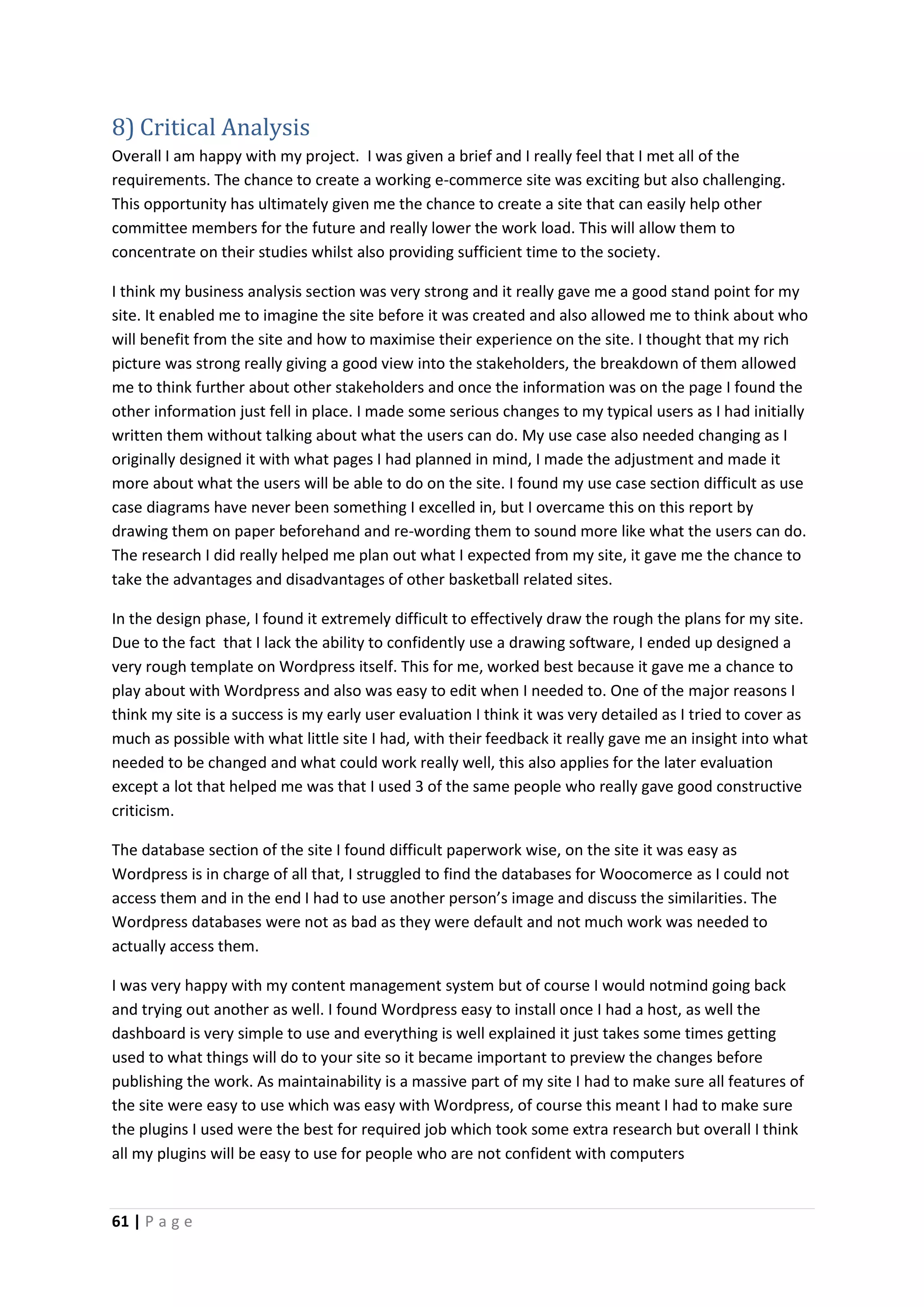 61 | P a g e
8) Critical Analysis
Overall I am happy with my project. I was given a brief and I really feel that I met all of the
requirements. The chance to create a working e-commerce site was exciting but also challenging.
This opportunity has ultimately given me the chance to create a site that can easily help other
committee members for the future and really lower the work load. This will allow them to
concentrate on their studies whilst also providing sufficient time to the society.
I think my business analysis section was very strong and it really gave me a good stand point for my
site. It enabled me to imagine the site before it was created and also allowed me to think about who
will benefit from the site and how to maximise their experience on the site. I thought that my rich
picture was strong really giving a good view into the stakeholders, the breakdown of them allowed
me to think further about other stakeholders and once the information was on the page I found the
other information just fell in place. I made some serious changes to my typical users as I had initially
written them without talking about what the users can do. My use case also needed changing as I
originally designed it with what pages I had planned in mind, I made the adjustment and made it
more about what the users will be able to do on the site. I found my use case section difficult as use
case diagrams have never been something I excelled in, but I overcame this on this report by
drawing them on paper beforehand and re-wording them to sound more like what the users can do.
The research I did really helped me plan out what I expected from my site, it gave me the chance to
take the advantages and disadvantages of other basketball related sites.
In the design phase, I found it extremely difficult to effectively draw the rough the plans for my site.
Due to the fact that I lack the ability to confidently use a drawing software, I ended up designed a
very rough template on Wordpress itself. This for me, worked best because it gave me a chance to
play about with Wordpress and also was easy to edit when I needed to. One of the major reasons I
think my site is a success is my early user evaluation I think it was very detailed as I tried to cover as
much as possible with what little site I had, with their feedback it really gave me an insight into what
needed to be changed and what could work really well, this also applies for the later evaluation
except a lot that helped me was that I used 3 of the same people who really gave good constructive
criticism.
The database section of the site I found difficult paperwork wise, on the site it was easy as
Wordpress is in charge of all that, I struggled to find the databases for Woocomerce as I could not
access them and in the end I had to use another person’s image and discuss the similarities. The
Wordpress databases were not as bad as they were default and not much work was needed to
actually access them.
I was very happy with my content management system but of course I would notmind going back
and trying out another as well. I found Wordpress easy to install once I had a host, as well the
dashboard is very simple to use and everything is well explained it just takes some times getting
used to what things will do to your site so it became important to preview the changes before
publishing the work. As maintainability is a massive part of my site I had to make sure all features of
the site were easy to use which was easy with Wordpress, of course this meant I had to make sure
the plugins I used were the best for required job which took some extra research but overall I think
all my plugins will be easy to use for people who are not confident with computers
 