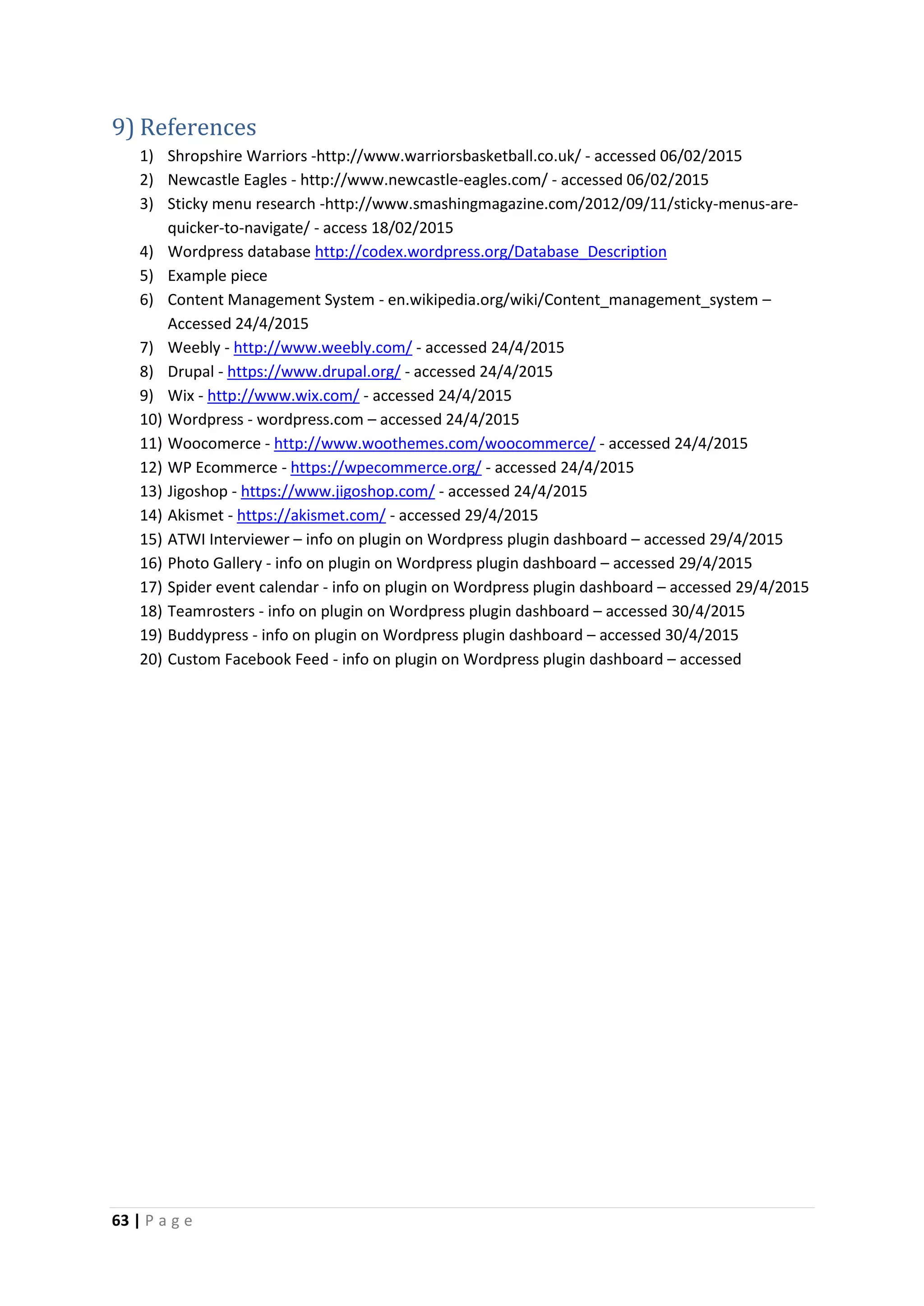 63 | P a g e
9) References
1) Shropshire Warriors -http://www.warriorsbasketball.co.uk/ - accessed 06/02/2015
2) Newcastle Eagles - http://www.newcastle-eagles.com/ - accessed 06/02/2015
3) Sticky menu research -http://www.smashingmagazine.com/2012/09/11/sticky-menus-are-
quicker-to-navigate/ - access 18/02/2015
4) Wordpress database http://codex.wordpress.org/Database_Description
5) Example piece
6) Content Management System - en.wikipedia.org/wiki/Content_management_system –
Accessed 24/4/2015
7) Weebly - http://www.weebly.com/ - accessed 24/4/2015
8) Drupal - https://www.drupal.org/ - accessed 24/4/2015
9) Wix - http://www.wix.com/ - accessed 24/4/2015
10) Wordpress - wordpress.com – accessed 24/4/2015
11) Woocomerce - http://www.woothemes.com/woocommerce/ - accessed 24/4/2015
12) WP Ecommerce - https://wpecommerce.org/ - accessed 24/4/2015
13) Jigoshop - https://www.jigoshop.com/ - accessed 24/4/2015
14) Akismet - https://akismet.com/ - accessed 29/4/2015
15) ATWI Interviewer – info on plugin on Wordpress plugin dashboard – accessed 29/4/2015
16) Photo Gallery - info on plugin on Wordpress plugin dashboard – accessed 29/4/2015
17) Spider event calendar - info on plugin on Wordpress plugin dashboard – accessed 29/4/2015
18) Teamrosters - info on plugin on Wordpress plugin dashboard – accessed 30/4/2015
19) Buddypress - info on plugin on Wordpress plugin dashboard – accessed 30/4/2015
20) Custom Facebook Feed - info on plugin on Wordpress plugin dashboard – accessed
 