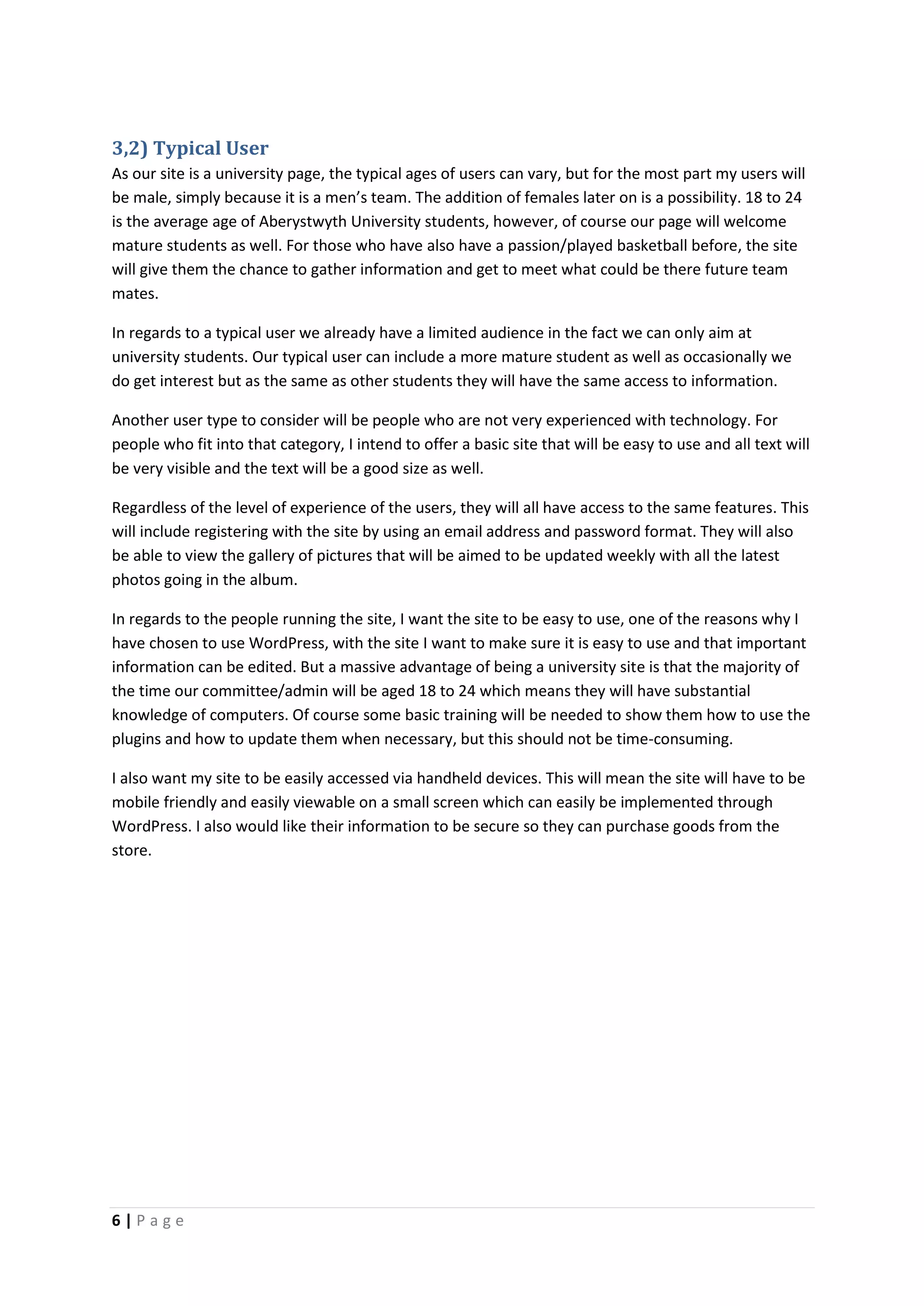 6 | P a g e
3,2) Typical User
As our site is a university page, the typical ages of users can vary, but for the most part my users will
be male, simply because it is a men’s team. The addition of females later on is a possibility. 18 to 24
is the average age of Aberystwyth University students, however, of course our page will welcome
mature students as well. For those who have also have a passion/played basketball before, the site
will give them the chance to gather information and get to meet what could be there future team
mates.
In regards to a typical user we already have a limited audience in the fact we can only aim at
university students. Our typical user can include a more mature student as well as occasionally we
do get interest but as the same as other students they will have the same access to information.
Another user type to consider will be people who are not very experienced with technology. For
people who fit into that category, I intend to offer a basic site that will be easy to use and all text will
be very visible and the text will be a good size as well.
Regardless of the level of experience of the users, they will all have access to the same features. This
will include registering with the site by using an email address and password format. They will also
be able to view the gallery of pictures that will be aimed to be updated weekly with all the latest
photos going in the album.
In regards to the people running the site, I want the site to be easy to use, one of the reasons why I
have chosen to use WordPress, with the site I want to make sure it is easy to use and that important
information can be edited. But a massive advantage of being a university site is that the majority of
the time our committee/admin will be aged 18 to 24 which means they will have substantial
knowledge of computers. Of course some basic training will be needed to show them how to use the
plugins and how to update them when necessary, but this should not be time-consuming.
I also want my site to be easily accessed via handheld devices. This will mean the site will have to be
mobile friendly and easily viewable on a small screen which can easily be implemented through
WordPress. I also would like their information to be secure so they can purchase goods from the
store.
 