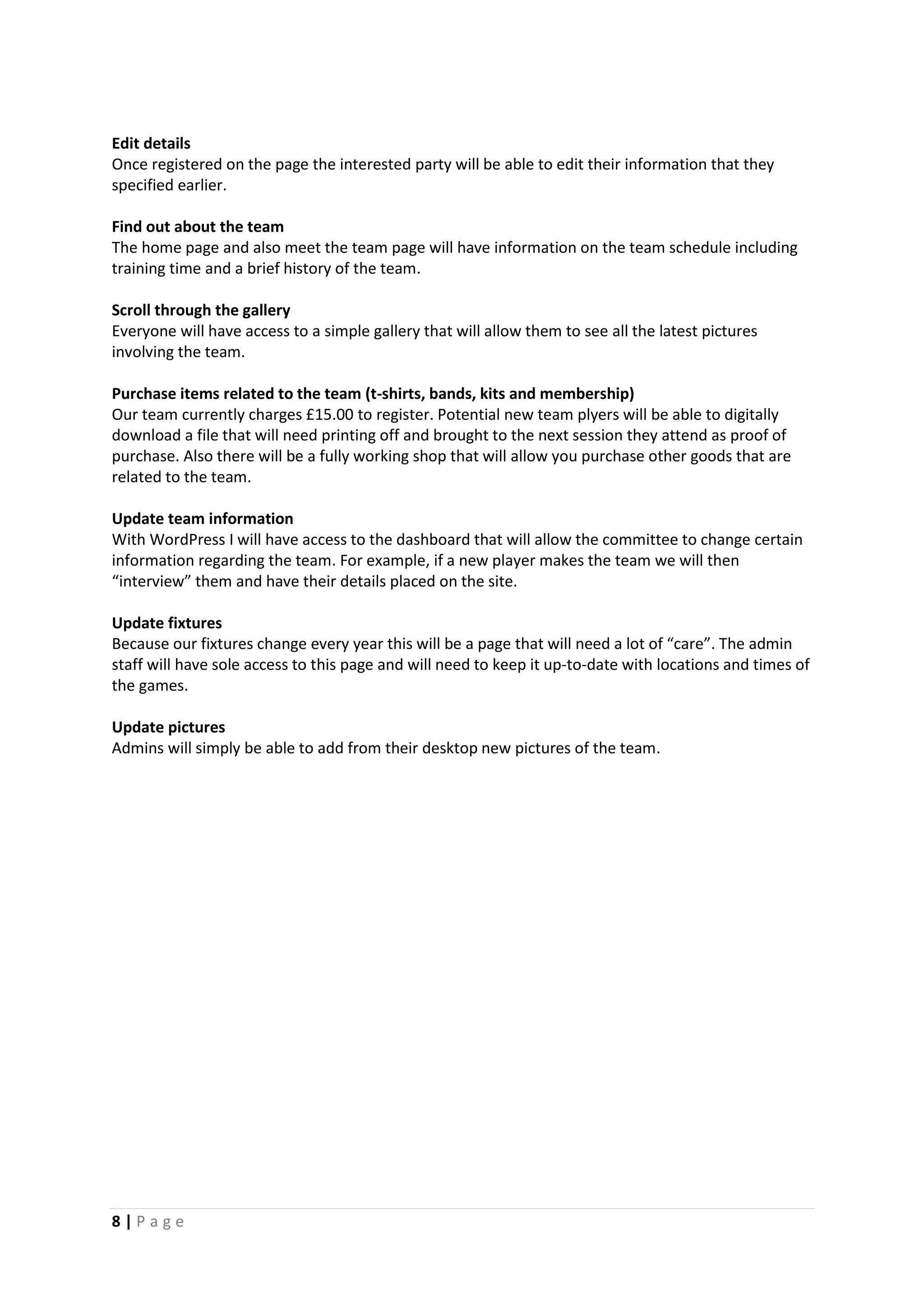 8 | P a g e
Edit details
Once registered on the page the interested party will be able to edit their information that they
specified earlier.
Find out about the team
The home page and also meet the team page will have information on the team schedule including
training time and a brief history of the team.
Scroll through the gallery
Everyone will have access to a simple gallery that will allow them to see all the latest pictures
involving the team.
Purchase items related to the team (t-shirts, bands, kits and membership)
Our team currently charges £15.00 to register. Potential new team plyers will be able to digitally
download a file that will need printing off and brought to the next session they attend as proof of
purchase. Also there will be a fully working shop that will allow you purchase other goods that are
related to the team.
Update team information
With WordPress I will have access to the dashboard that will allow the committee to change certain
information regarding the team. For example, if a new player makes the team we will then
“interview” them and have their details placed on the site.
Update fixtures
Because our fixtures change every year this will be a page that will need a lot of “care”. The admin
staff will have sole access to this page and will need to keep it up-to-date with locations and times of
the games.
Update pictures
Admins will simply be able to add from their desktop new pictures of the team.
 