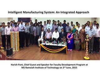 Intelligent	
  Manufacturing	
  System:	
  An	
  Integrated	
  Approach	
  
Harish	
  Pant,	
  Chief	
  Guest	
  and	
  Speaker	
  for	
  Faculty	
  Development	
  Program	
  at	
  	
  
MS	
  Ramaiah	
  InsCtute	
  of	
  Technology	
  on	
  3rd	
  June,	
  2015	
  
 