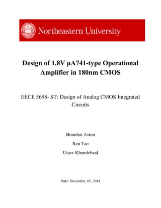 Design of 1.8V μA741­type Operational 
Amplifier in 180nm CMOS 
EECE 5698­ ST: Design of Analog CMOS Integrated 
Circuits 
 
Brandon Aston 
Ran Tao 
Utsav Khandelwal 
 
 
 
Date: December, 05, 2014 
 