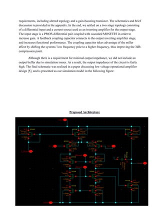 requirements, including altered topology and a gain­boosting transistor. The schematics and brief 
discussion is provided in the appendix. In the end, we settled on a two stage topology consisting 
of a differential input and a current source used as an inverting amplifier for the output stage. 
The input stage is a PMOS differential pair coupled with cascoded MOSFETS in order to 
increase gain. A feedback coupling capacitor connects to the output inverting amplifier stage, 
and increases functional performance. The coupling capacitor takes advantage of the miller 
effect by shifting the systems’ low frequency pole to a higher frequency, thus improving the 3dB 
compression point.  
Although there is a requirement for minimal output impedance, we did not include an 
output buffer due to simulation issues. As a result, the output impedance of the circuit is fairly 
high. The final schematic was realized in a paper discussing low voltage operational amplifier 
design [5], and is presented as our simulation model in the following figure: 
 
 
 
 
 
Proposed Architecture 
 