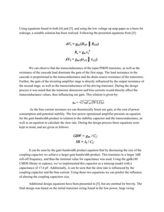  
Using equations found in both [4] and [5], and using the low voltage op amp paper as a basis for 
redesign, a suitable solution has been realized. Following the presented equations from [5]: 
We can observe that the transconductance of the input PMOS transistor, as well as the 
resistance of the cascode load dominate the gain of the first stage. The load resistance in the 
cascode is proportional to the transconductance and the drain­source resistance of the transistors. 
Further, the gain of the inverting amplifier stage is directly influenced by the output resistance of 
the second stage, as well as the transconductance of the driving transistor. During the design 
process it was noted that the transistor dimension and bias currents would directly affect the 
transconductance values, thus influencing our gain. This relation is given by: 
 As the bias current increases we can theoretically boost our gain, at the cost of power 
consumption and potential stability. The low power operational amplifier presents an equation 
for the gain bandwidth product in relation to the stability capacitor and the transconductance, as 
well as an equation to calculate the slew rate. During the design process these equations were 
kept in mind, and are given as follows: 
It can be seen by the gain bandwidth product equation that by decreasing the size of the 
coupling capacitor we achieve a larger gain bandwidth product. This translates to a larger 3dB 
roll­off frequency, and thus the minimal value for capacitance was used. Using the gpdk180 
CMOS library in cadence, we’ve implemented this capacitor as a mimcap model with a 
capacitance of 17.6 pF. Additionally, it can be seen that the slew rate is influenced by the 
coupling capacitor and the bias current. Using these two equations we can predict the influence 
of altering the coupling capacitors size. 
Additional design equations have been presented in [5], but are omitted for brevity. The 
final design was based on the initial transistor sizing found in the low power, large swing 
 