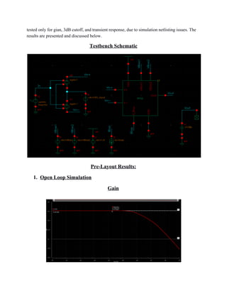 tested only for gian, 3dB cutoff, and transient response, due to simulation netlisting issues. The 
results are presented and discussed below. 
Testbench Schematic 
Pre­Layout Results: 
1. Open Loop Simulation 
Gain 
 