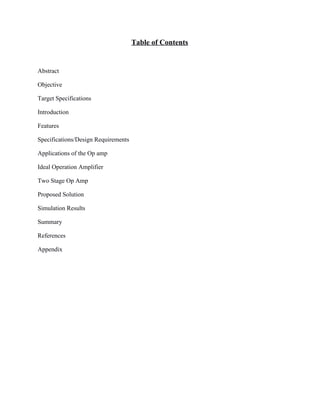 Table of Contents 
 
Abstract  
Objective 
Target Specifications 
Introduction 
Features 
Specifications/Design Requirements 
Applications of the Op amp 
Ideal Operation Amplifier 
Two Stage Op Amp 
Proposed Solution 
Simulation Results 
Summary 
References 
Appendix 
 