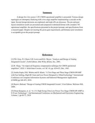 Summary 
A design for a low power 1.8V CMOS operational amplifier is presented. Various design 
topologies are attempted, finalizing with a two stage amplifier implementing a cascode on the 
input. Several design decisions are explained, and trade offs are discusses. The pre and post 
layout simulation results are presented and compared in tabulated format with a modern 741 
operational amplifier, the specifications presented in the project prompt, and specifications from 
a research paper. Despite not meeting the given gain requirements, performance post simulation 
is acceptable given the project prompt. 
 
 
 
 
References 
[1] P.R. Gray, P.J. Hurst, S.H. Lewis and R.G. Meyer, “Analysis and Design of Analog 
Integrated Circuits”, Forth Edition. John Wiley &Sons, Inc., 2001. 
[2] B. Ahuja, “An improved frequency compensation technique for CMOS operational 
amplifiers”, IEEE J. Solid­State Circuits, vol. SC­18, pp. 629­633, Dec, 1983. 
[3] Anshu Gupta, D.K. Mishra and R. Khatri, “A Two Stage and Three Stage CMOS OPAMP 
with Fast Settling, High DC Gain and Low Power Designed in 180nmTechnology” International 
Conference on Computer Information Systems and Industrial Management Applications 
(CISIM) pp 448­453, 2010. 
[4] Razavi, Behzad, “Design of Analog CMOS Integrated Circuits”, First Edition. McGraw­Hill, 
2000. 
[5] Ehsan Kargaran, et. al. “A 1.5v High Swing Ultra­Low Power Two Stage CMOS OP­AMP in 
0.18 um Technology”. 2nd International Conference on Mechanical and Electronics Engineering. 
Volume 1. pp 68­71, 2010 
 
 
 
 