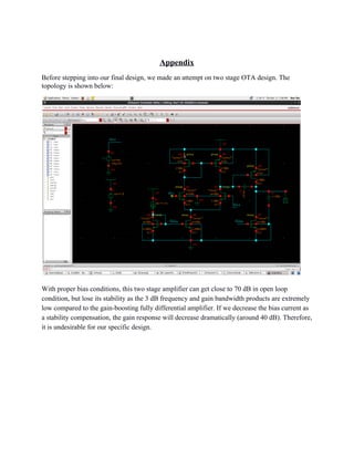  
Appendix 
Before stepping into our final design, we made an attempt on two stage OTA design. The 
topology is shown below: 
 
With proper bias conditions, this two stage amplifier can get close to 70 dB in open loop 
condition, but lose its stability as the 3 dB frequency and gain bandwidth products are extremely 
low compared to the gain­boosting fully differential amplifier. If we decrease the bias current as 
a stability compensation, the gain response will decrease dramatically (around 40 dB). Therefore, 
it is undesirable for our specific design.  
 
 