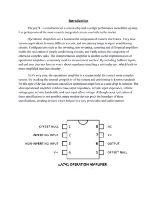 Introduction 
The μA741 is constructed on a silicon chip and is a high performance monolithic op amp. 
It is perhaps one of the most versatile integrated circuits available in the market.  
Operational Amplifiers are a fundamental component of modern electronics. They have 
various applications in many different circuits, and see primary usage in signal conditioning 
circuits. Configurations such as the inverting, non­inverting, summing and differential amplifiers 
enable the realization of simple conditioning circuits, and vastly reduce the complexity of 
otherwise complex tasks. The instrumentation amplifier is another useful implementation of 
operational amplifiers, commonly used for measurement and test. By including buffered inputs, 
and end user does not have to worry about impedance matching a unit under test, which leads to 
more simplified interface circuitry. 
At it's very core, the operational amplifier is a macro model for a much more complex 
system. By masking the internal complexity of the system and conforming to known standards 
for this type of device, end users can utilize operational amplifiers as a near drop­in solution. The 
ideal operational amplifier exhibits zero output impedance, infinite input impedance, infinite 
voltage gain, infinite bandwidth, and zero input offset voltage. Although exact realization of 
these specifications is not possible, many modern devices push the boundary of these 
specifications, creating devices which behave in a very predictable and stable manner. 
 
 