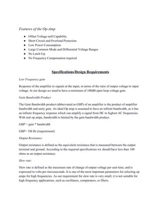  
Features of the Op­Amp 
● Offset Voltage null Capability 
● Short Circuit and Overload Protection 
● Low Power Consumption 
● Large Common Mode and Differential Voltage Ranges 
● No Latch­Up 
● No Frequency Compensation required 
 
Specifications/Design Requirements 
Low Frequency gain 
Response of the amplifier to signals at the input, in terms of the ratio of output voltage to input 
voltage. In our design we need to have a minimum of 100dB open loop voltage gain. 
Gain Bandwidth Product 
The Gain Bandwidth product (abbreviated as GBP) of an amplifier is the product of amplifier 
bandwidth and unity gain. An ideal Op amp is assumed to have an infinite bandwidth, as it has 
an infinite frequency response which can amplify a signal from DC to highest AC frequencies. 
With real op amps, bandwidth is limited by the gain bandwidth product. 
GBP = gain * bandwidth 
GBP= 1M Hz (requirement) 
Output Resistance  
Output resistance is defined as the equivalent resistance that is measured between the output 
terminal and ground. According to the required specifications we should have less than 100 
ohms as an output resistance. 
Slew rate: 
Slew rate is defined as the maximum rate of change of output voltage per unit time, and is 
expressed in volts per microseconds. It is one of the most important parameters for selecting op 
amps for high frequencies. As our requirement for slew rate is very small, it is not suitable for 
high frequency applications, such as oscillators, comparators, or filters. 
 