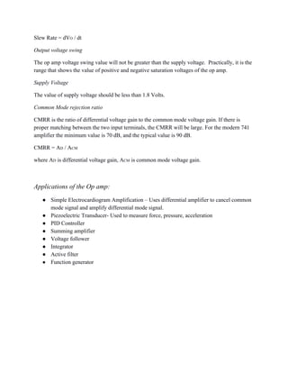 Slew Rate = dVO / dt 
Output voltage swing 
The op amp voltage swing value will not be greater than the supply voltage.  Practically, it is the 
range that shows the value of positive and negative saturation voltages of the op amp. 
Supply Voltage 
The value of supply voltage should be less than 1.8 Volts. 
Common Mode rejection ratio 
CMRR is the ratio of differential voltage gain to the common mode voltage gain. If there is 
proper matching between the two input terminals, the CMRR will be large. For the modern 741 
amplifier the minimum value is 70 dB, and the typical value is 90 dB. 
CMRR = AD / ACM  
where AD is differential voltage gain, ACM is common mode voltage gain. 
 
Applications of the Op amp: 
● Simple Electrocardiogram Amplification – Uses differential amplifier to cancel common 
mode signal and amplify differential mode signal. 
● Piezoelectric Transducer­ Used to measure force, pressure, acceleration  
● PID Controller 
● Summing amplifier 
● Voltage follower 
● Integrator 
● Active filter 
● Function generator  
 
 
 
 
 