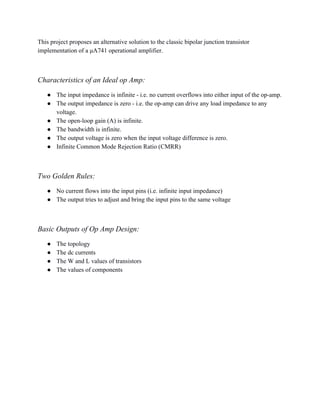 This project proposes an alternative solution to the classic bipolar junction transistor 
implementation of a μA741 operational amplifier. 
 
Characteristics of an Ideal op Amp: 
● The input impedance is infinite ­ i.e. no current overflows into either input of the op­amp. 
● The output impedance is zero ­ i.e. the op­amp can drive any load impedance to any 
voltage. 
● The open­loop gain (A) is infinite. 
● The bandwidth is infinite. 
● The output voltage is zero when the input voltage difference is zero. 
● Infinite Common Mode Rejection Ratio (CMRR) 
 
Two Golden Rules: 
● No current flows into the input pins (i.e. infinite input impedance) 
● The output tries to adjust and bring the input pins to the same voltage   
 
Basic Outputs of Op Amp Design: 
● The topology 
● The dc currents 
● The W and L values of transistors 
● The values of components  
 