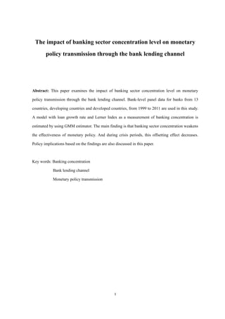 1
The impact of banking sector concentration level on monetary
policy transmission through the bank lending channel
Abstract: This paper examines the impact of banking sector concentration level on monetary
policy transmission through the bank lending channel. Bank-level panel data for banks from 13
countries, developing countries and developed countries, from 1999 to 2011 are used in this study.
A model with loan growth rate and Lerner Index as a measurement of banking concentration is
estimated by using GMM estimator. The main finding is that banking sector concentration weakens
the effectiveness of monetary policy. And during crisis periods, this offsetting effect decreases.
Policy implications based on the findings are also discussed in this paper.
Key words: Banking concentration
Bank lending channel
Monetary policy transmission
 