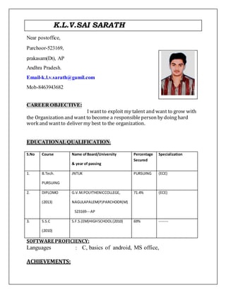 K.L.V.SAI SARATH
Near postoffice,
Parchoor-523169,
prakasam(Dt), AP
Andhra Pradesh.
Email-k.l.v.sarath@gamil.com
Mob-8463943682
CAREER OBJECTIVE:
I wantto exploit my talent and want to grow with
the Organization and want to become a responsibleperson by doing hard
work and wantto deliver my best to the organization.
EDUCATIONAL QUALIFICATION:
S.No Course Name ofBoard/University
& year of passing
Percentage
Secured
Specialization
1. B.Tech.
PURSUING
JNTUK PURSUING (ECE)
2. DIPLOMO
(2013)
G.V.M.POLYTHENICCOLLEGE,
NAGULAPALEM(P)PARCHOOR(M)
523169---AP
71.4% (ECE)
3. S.S.C
(2010)
S.F.S.(EM)HIGHSCHOOL(2010) 69% -------
SOFTWARE PROFICIENCY:
Languages : C, basics of android, MS office,
ACHIEVEMENTS:
 