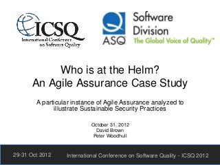 Who is at the Helm?
An Agile Assurance Case Study
A particular instance of Agile Assurance analyzed to
illustrate Sustainable Security Practices
October 31, 2012
David Brown
Peter Woodhull
29-31 Oct 2012 International Conference on Software Quality - ICSQ 2012
 