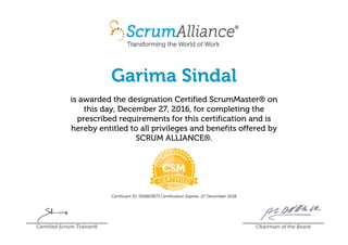 Garima Sindal
is awarded the designation Certified ScrumMaster® on
this day, December 27, 2016, for completing the
prescribed requirements for this certification and is
hereby entitled to all privileges and benefits offered by
SCRUM ALLIANCE®.
Certificant ID: 000603673 Certification Expires: 27 December 2018
Certified Scrum Trainer® Chairman of the Board
 