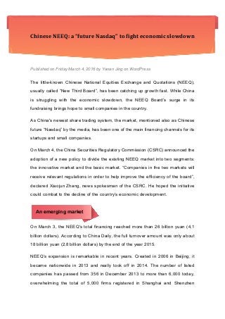 Chinese	
  NEEQ:	
  a	
  “future	
  Nasdaq”	
  to	
  fight	
  economic	
  slowdown	
  
Published on Friday March 4, 2016 by Yanan Jing on WordPress
The little-known Chinese National Equities Exchange and Quotations (NEEQ),
usually called “New Third Board”, has been catching up growth fast. While China
is struggling with the economic slowdown, the NEEQ Board’s surge in its
fundraising brings hope to small companies in the country.
As China's newest share trading system, the market, mentioned also as Chinese
future “Nasdaq” by the media, has been one of the main financing channels for its
startups and small companies.
On March 4, the China Securities Regulatory Commission (CSRC) announced the
adoption of a new policy to divide the existing NEEQ market into two segments:
the innovative market and the basic market. “Companies in the two markets will
receive relevant regulations in order to help improve the efficiency of the board”,
declared Xiaojun Zhang, news spokesman of the CSRC. He hoped the initiative
could combat to the decline of the country’s economic development.
An emerging market
On March 3, the NEEQ's total financing reached more than 26 billion yuan (4,1
billion dollars). According to China Daily, the full turnover amount was only about
18 billion yuan (2.8 billion dollars) by the end of the year 2015.
NEEQ’s expansion is remarkable in recent years. Created in 2006 in Beijing, it
became nationwide in 2013 and really took off in 2014. The number of listed
companies has passed from 356 in December 2013 to more than 6,000 today,
overwhelming the total of 5,000 firms registered in Shanghai and Shenzhen
 