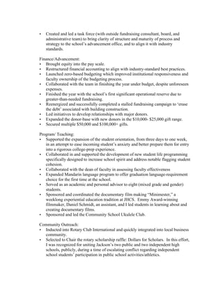 • Created and led a task force (with outside fundraising consultant, board, and
administrative team) to bring clarity of structure and maturity of process and
strategy to the school’s advancement office, and to align it with industry
standards.
Finance/Advancement:
• Brought equity into the pay scale.
• Restructured financial accounting to align with industry-standard best practices.
• Launched zero-based budgeting which improved institutional responsiveness and
faculty ownership of the budgeting process.
• Collaborated with the team in finishing the year under budget, despite unforeseen
expenses.
• Finished the year with the school’s first significant operational reserve due to
greater-than-needed fundraising.
• Reenergized and successfully completed a stalled fundraising campaign to ‘erase
the debt’ associated with building construction.
• Led initiatives to develop relationships with major donors.
• Expanded the donor-base with new donors in the $10,000- $25,000 gift range.
• Secured multiple $50,000 and $100,000+ gifts.
Program/ Teaching:
• Supported the expansion of the student orientation, from three days to one week,
in an attempt to ease incoming student’s anxiety and better prepare them for entry
into a rigorous college-prep experience.
• Collaborated in and supported the development of new student life programming
specifically designed to increase school spirit and address notable flagging student
cohesion.
• Collaborated with the dean of faculty in assessing faculty effectiveness
• Expanded Mandarin language program to offer graduation language-requirement
choice for the first time at the school.
• Served as an academic and personal advisor to eight (mixed grade and gender)
students.
• Sponsored and coordinated the documentary film making “Minimester,” a
weeklong experiential education tradition at JHCS. Emmy Award-winning
filmmaker, Daniel Schmidt, an assistant, and I led students in learning about and
creating documentary films.
• Sponsored and led the Community School Ukulele Club.
Community Outreach:
• Inducted into Rotary Club International and quickly integrated into local business
community.
• Selected to Chair the rotary scholarship raffle: Dollars for Scholars. In this effort,
I was recognized for uniting Jackson’s two public and two independent high
schools, publicly, during a time of escalating conflict regarding independent
school students’ participation in public school activities/athletics.
 